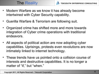 The  Reality Copyright 2011, All Rights Reserved – Teksouth Corporation Modern Warfare as we know it has already become intertwined with Cyber Security capability.  Guerilla Warfare & Terrorism are following suit.  Organized crime has shifted more and more towards integration of Cyber crime operations with traditional endeavors.  All aspects of political action are now adopting cyber capabilities. Uprisings, protests even revolutions are now intimately linked to internet technology. These trends have us pointed onto a collision course of interests and destructive capabilities. It is no longer a matter of “if,” but “when.” 