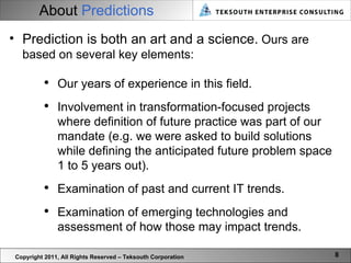 About  Predictions Copyright 2011, All Rights Reserved – Teksouth Corporation Prediction is both an art and a science.  Ours are based on several key elements: Our years of experience in this field. Involvement in transformation-focused projects where definition of future practice was part of our mandate (e.g. we were asked to build solutions while defining the anticipated future problem space 1 to 5 years out). Examination of past and current IT trends. Examination of emerging technologies and assessment of how those may impact trends.  