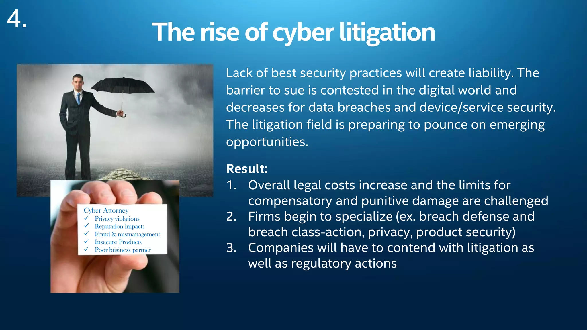 Therise ofcyber litigation
Lack of best security practices will create liability. The
barrier to sue is contested in the digital world and
decreases for data breaches and device/service security.
The litigation field is preparing to pounce on emerging
opportunities.
Result:
1. Overall legal costs increase and the limits for
compensatory and punitive damage are challenged
2. Firms begin to specialize (ex. breach defense and
breach class-action, privacy, product security)
3. Companies will have to contend with litigation as
well as regulatory actions
4.
Cyber Attorney
 Privacy violations
 Reputation impacts
 Fraud & mismanagement
 Insecure Products
 Poor business partner
 