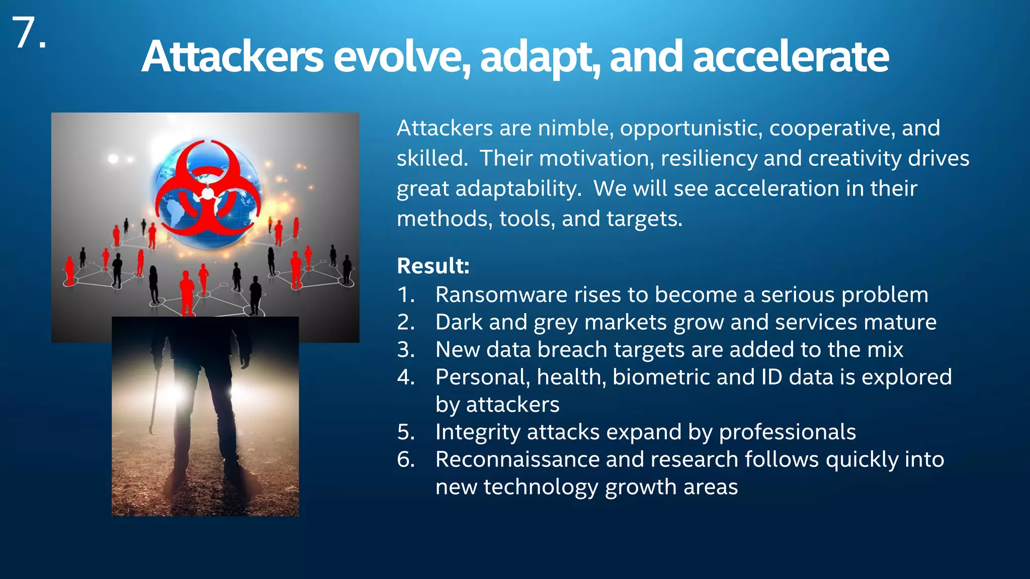 Attackers evolve, adapt, andaccelerate
Attackers are nimble, opportunistic, cooperative, and
skilled. Their motivation, resiliency and creativity drives
great adaptability. We will see acceleration in their
methods, tools, and targets.
Result:
1. Ransomware rises to become a serious problem
2. Dark and grey markets grow and services mature
3. New data breach targets are added to the mix
4. Personal, health, biometric and ID data is explored
by attackers
5. Integrity attacks expand by professionals
6. Reconnaissance and research follows quickly into
new technology growth areas
7.
 