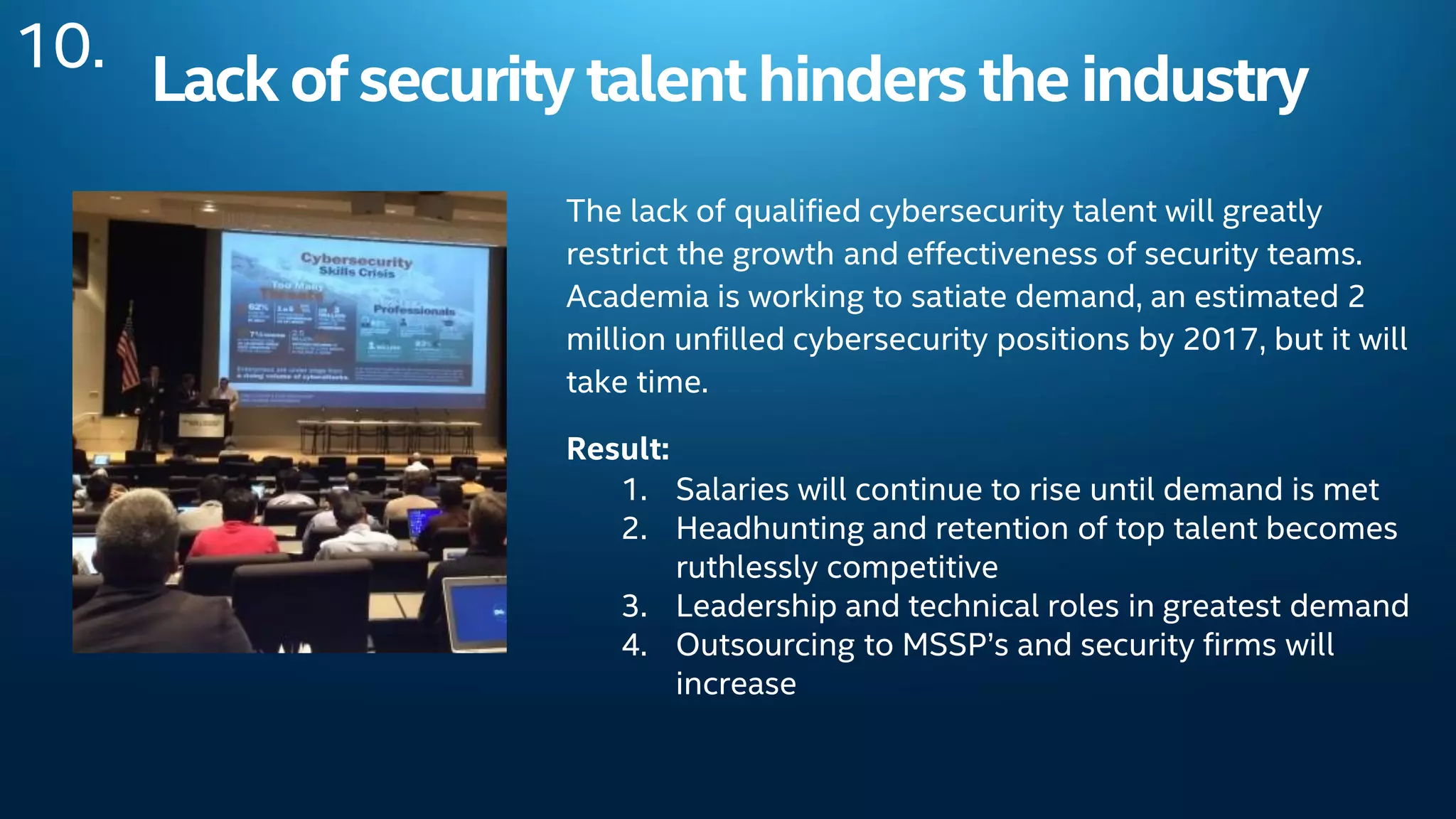 Lack ofsecurity talent hinders theindustry
The lack of qualified cybersecurity talent will greatly
restrict the growth and effectiveness of security teams.
Academia is working to satiate demand, an estimated 2
million unfilled cybersecurity positions by 2017, but it will
take time.
Result:
1. Salaries will continue to rise until demand is met
2. Headhunting and retention of top talent becomes
ruthlessly competitive
3. Leadership and technical roles in greatest demand
4. Outsourcing to MSSP’s and security firms will
increase
10.
 