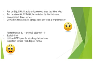 - Pas de SQL!! Utilisable uniquement avec les IHMs Web
- Pas de sécurité !!! Difficile de faire du Multi-tenant
- Uniquement time-series
- Certaines fonctions d’agrégations difficile à implémenter
- Performance du « orienté colonne » !
- Scalabilité
- Utilise HDFS pour le stockage historique
- Ingestion temps réel depuis Kafka
 
