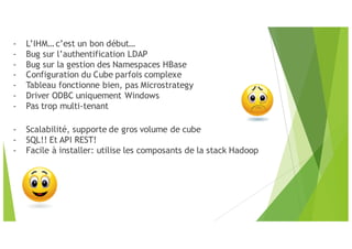 - L’IHM… c’est un bon début…
- Bug sur l’authentification LDAP
- Bug sur la gestion des Namespaces HBase
- Configuration du Cube parfois complexe
- Tableau fonctionne bien, pas Microstrategy
- Driver ODBC uniquement Windows
- Pas trop multi-tenant
- Scalabilité, supporte de gros volume de cube
- SQL!! Et API REST!
- Facile à installer: utilise les composants de la stack Hadoop
 