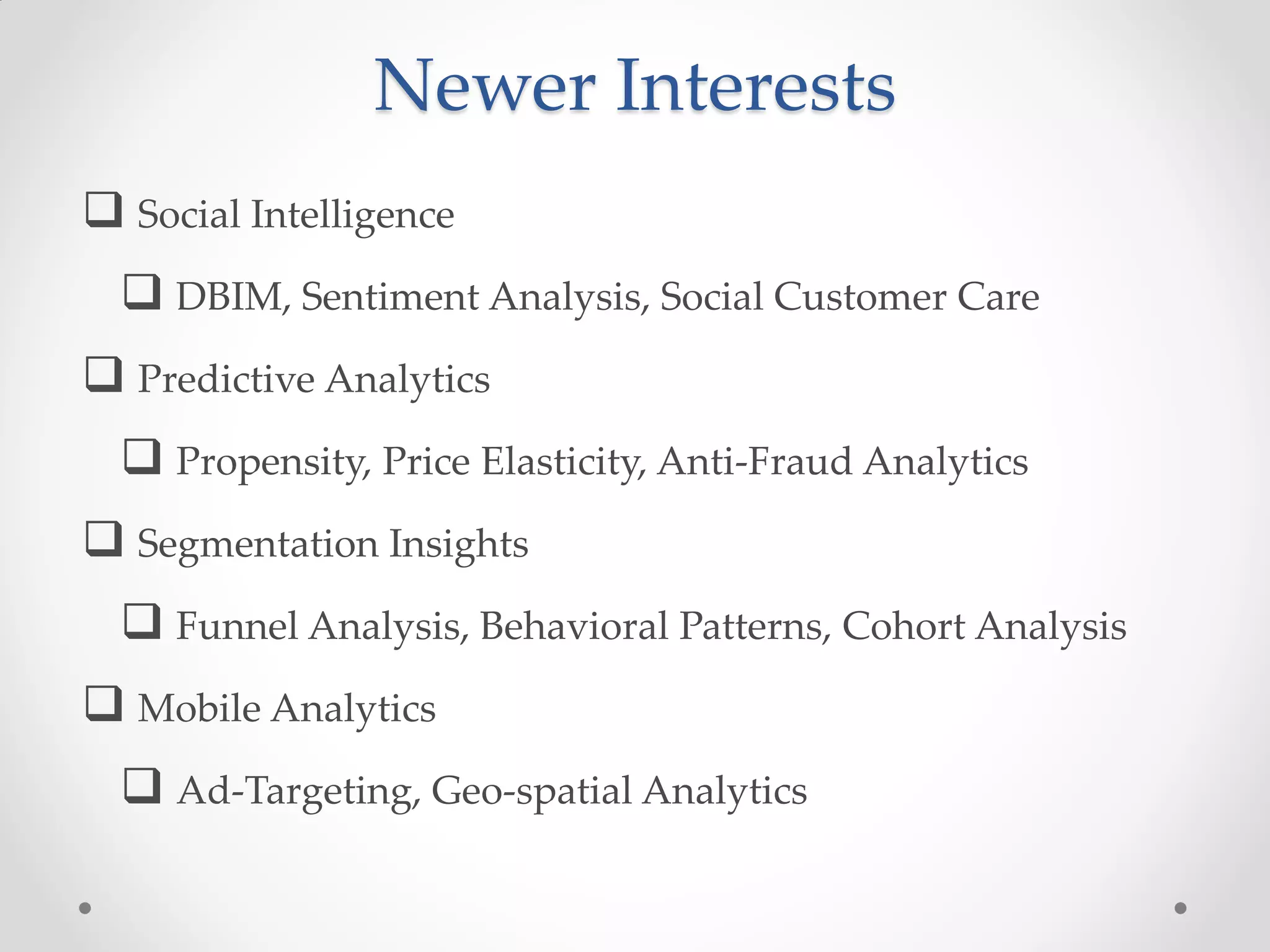 Newer Interests
 Social Intelligence
   DBIM, Sentiment Analysis, Social Customer Care
 Predictive Analytics
   Propensity, Price Elasticity, Anti-Fraud Analytics
 Segmentation Insights
   Funnel Analysis, Behavioral Patterns, Cohort Analysis
 Mobile Analytics
   Ad-Targeting, Geo-spatial Analytics
 