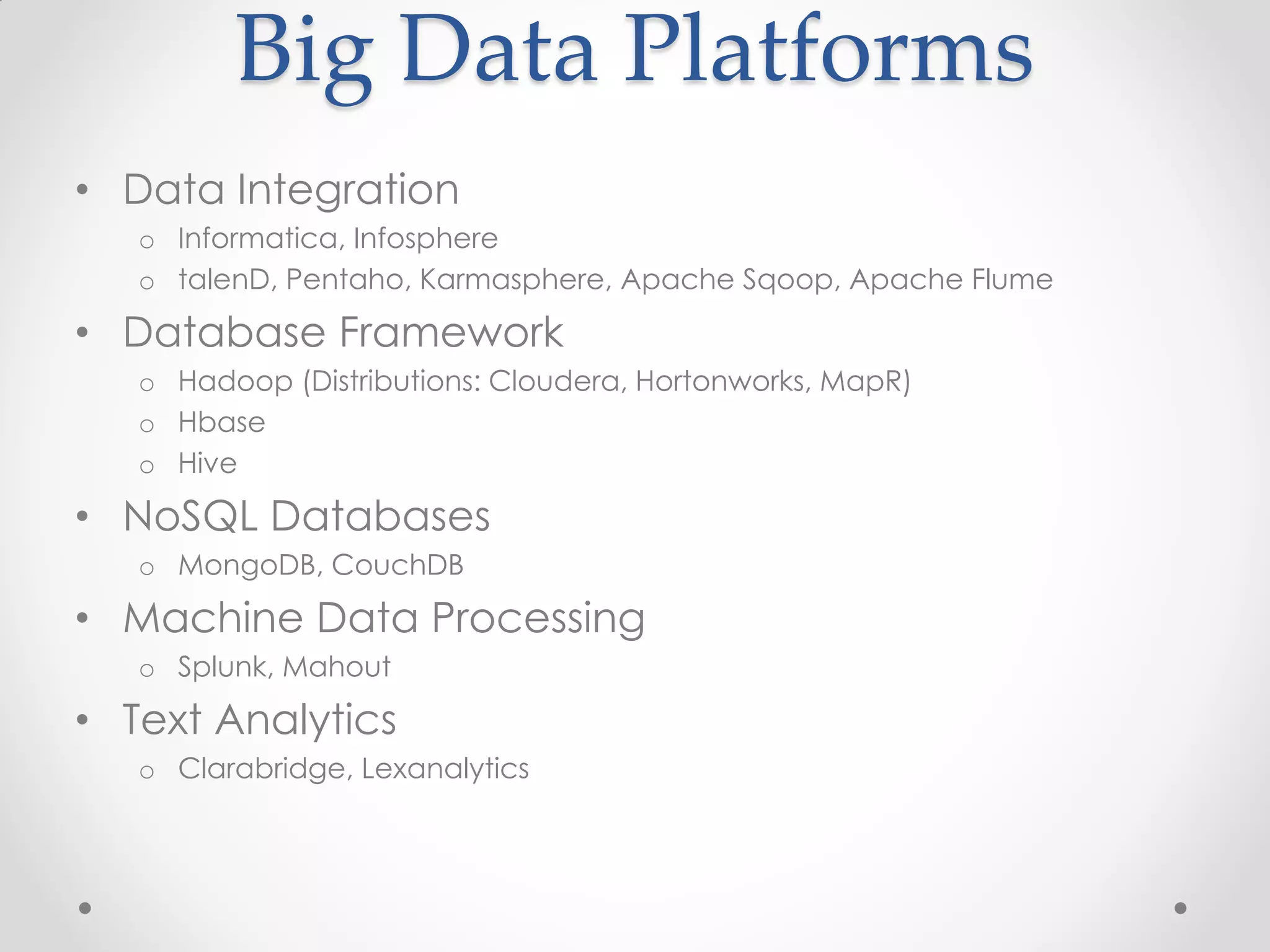 Big Data Platforms
• Data Integration
   o Informatica, Infosphere
   o talenD, Pentaho, Karmasphere, Apache Sqoop, Apache Flume

• Database Framework
   o Hadoop (Distributions: Cloudera, Hortonworks, MapR)
   o Hbase
   o Hive

• NoSQL Databases
   o MongoDB, CouchDB

• Machine Data Processing
   o Splunk, Mahout

• Text Analytics
   o Clarabridge, Lexanalytics
 