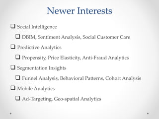Newer Interests
 Social Intelligence
   DBIM, Sentiment Analysis, Social Customer Care
 Predictive Analytics
   Propensity, Price Elasticity, Anti-Fraud Analytics
 Segmentation Insights
   Funnel Analysis, Behavioral Patterns, Cohort Analysis
 Mobile Analytics
   Ad-Targeting, Geo-spatial Analytics
 