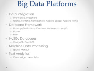Big Data Platforms
• Data Integration
   o Informatica, Infosphere
   o talenD, Pentaho, Karmasphere, Apache Sqoop, Apache Flume

• Database Framework
   o Hadoop (Distributions: Cloudera, Hortonworks, MapR)
   o Hbase
   o Hive

• NoSQL Databases
   o MongoDB, CouchDB

• Machine Data Processing
   o Splunk, Mahout

• Text Analytics
   o Clarabridge, Lexanalytics
 