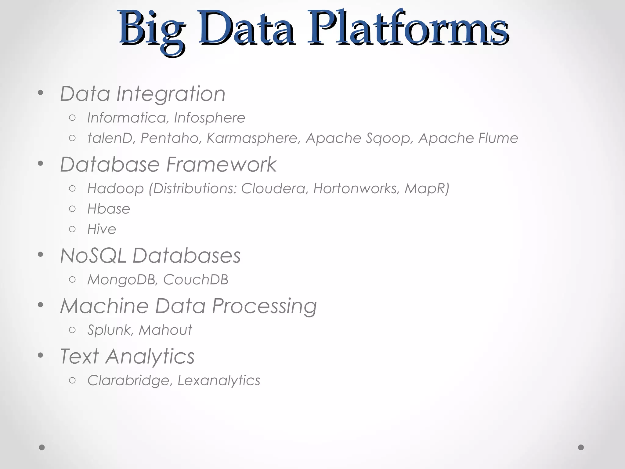 Big Data Platforms
• Data Integration
   o Informatica, Infosphere
   o talenD, Pentaho, Karmasphere, Apache Sqoop, Apache Flume

• Database Framework
   o Hadoop (Distributions: Cloudera, Hortonworks, MapR)
   o Hbase
   o Hive

• NoSQL Databases
   o MongoDB, CouchDB

• Machine Data Processing
   o Splunk, Mahout

• Text Analytics
   o Clarabridge, Lexanalytics
 