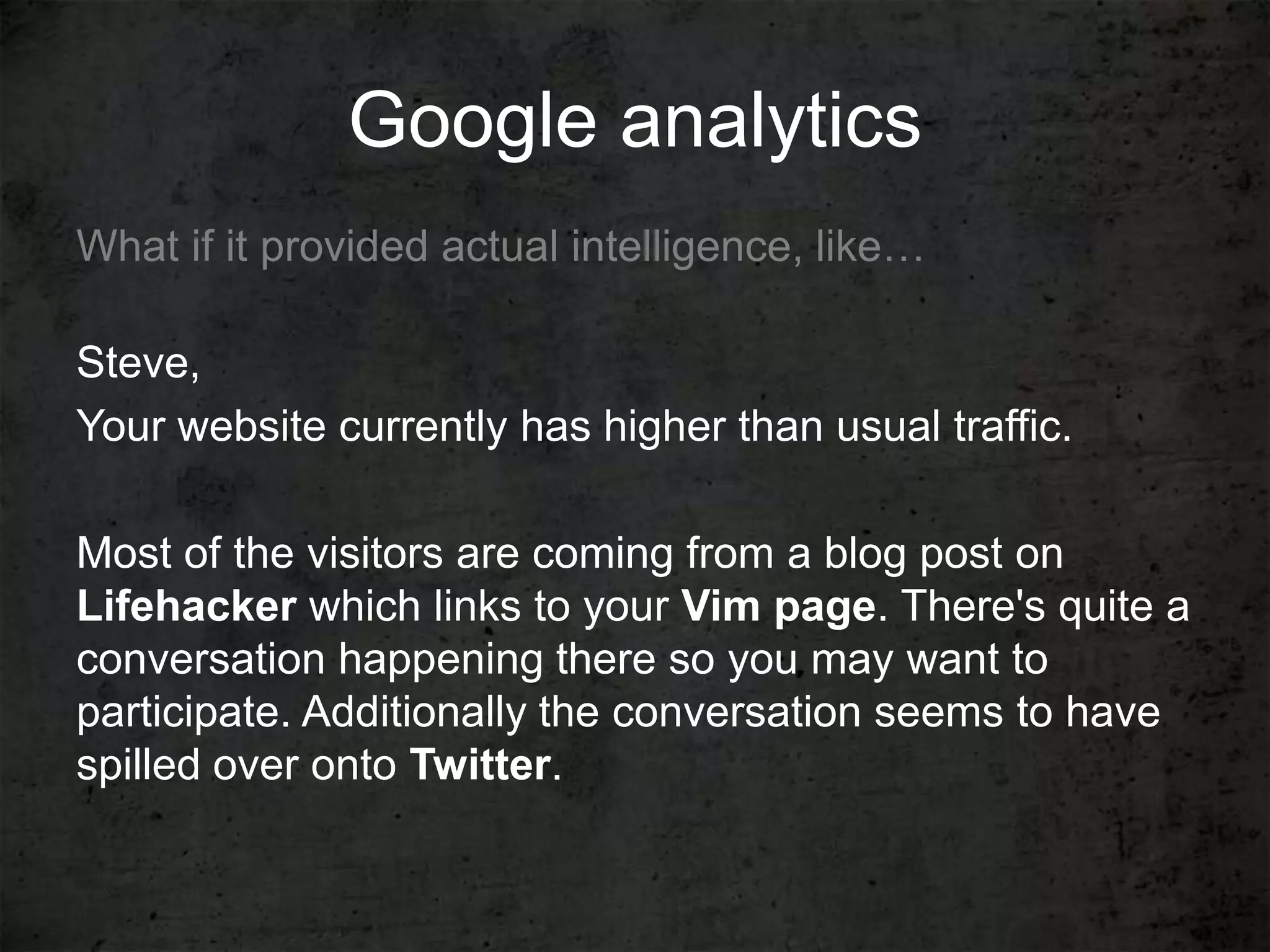 Google analytics
What if it provided actual intelligence, like…

Steve,
Your website currently has higher than usual traffic.

Most of the visitors are coming from a blog post on
Lifehacker which links to your Vim page. There's quite a
conversation happening there so you may want to
participate. Additionally the conversation seems to have
spilled over onto Twitter.
 