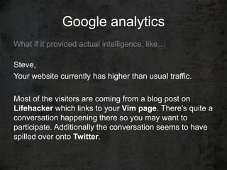Google analytics
What if it provided actual intelligence, like…

Steve,
Your website currently has higher than usual traffic.

Most of the visitors are coming from a blog post on
Lifehacker which links to your Vim page. There's quite a
conversation happening there so you may want to
participate. Additionally the conversation seems to have
spilled over onto Twitter.
 