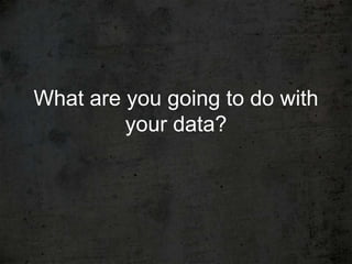 What are you going to do with
         your data?
 