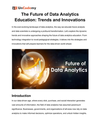 The Future of Data Analytics
Education: Trends and Innovations
In the ever-evolving landscape of data analytics, the way we educate future analysts
and data scientists is undergoing a profound transformation. Let’s explore the dynamic
trends and innovative approaches shaping the future of data analytics education. From
technology integration to novel pedagogical strategies, it delves into the strategies and
innovations that will prepare learners for the data-driven world ahead.
Introduction
In our data-driven age, where every click, purchase, and social interaction generates
vast amounts of information, the field of data analytics has assumed paramount
significance. Businesses, governments, and organizations of all sizes now rely on data
analytics to make informed decisions, optimize operations, and unlock hidden insights.
 