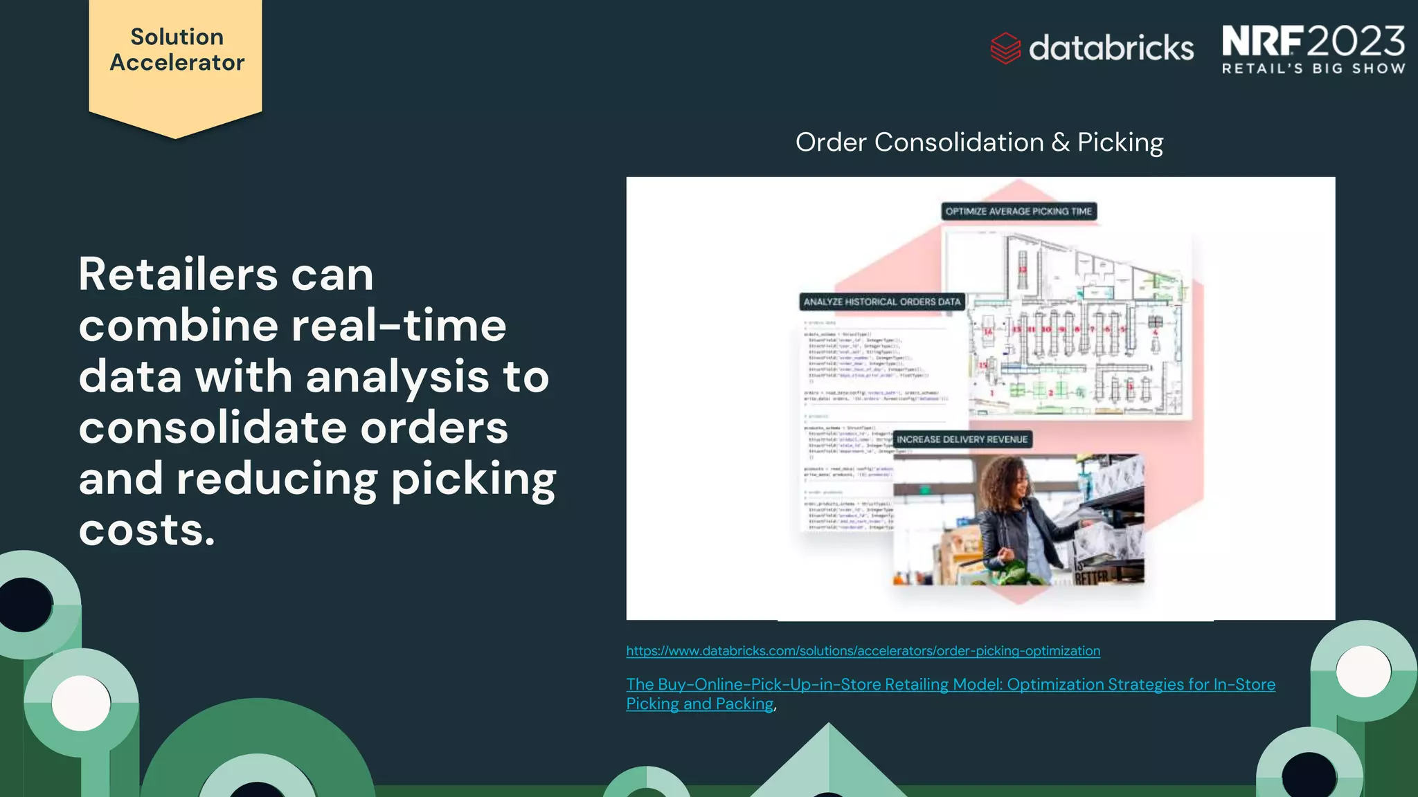 Solution
Accelerator
Retailers can
combine real-time
data with analysis to
consolidate orders
and reducing picking
costs.
https://www.databricks.com/solutions/accelerators/order-picking-optimization
The Buy-Online-Pick-Up-in-Store Retailing Model: Optimization Strategies for In-Store
Picking and Packing,
Order Consolidation & Picking
 