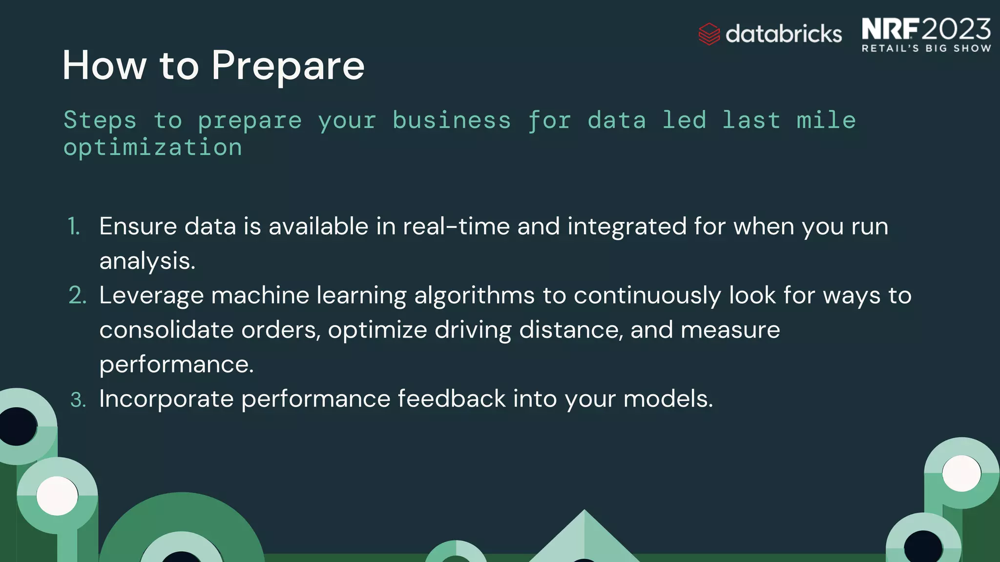 1. Ensure data is available in real-time and integrated for when you run
analysis.
2. Leverage machine learning algorithms to continuously look for ways to
consolidate orders, optimize driving distance, and measure
performance.
3. Incorporate performance feedback into your models.
How to Prepare
Steps to prepare your business for data led last mile
optimization
 