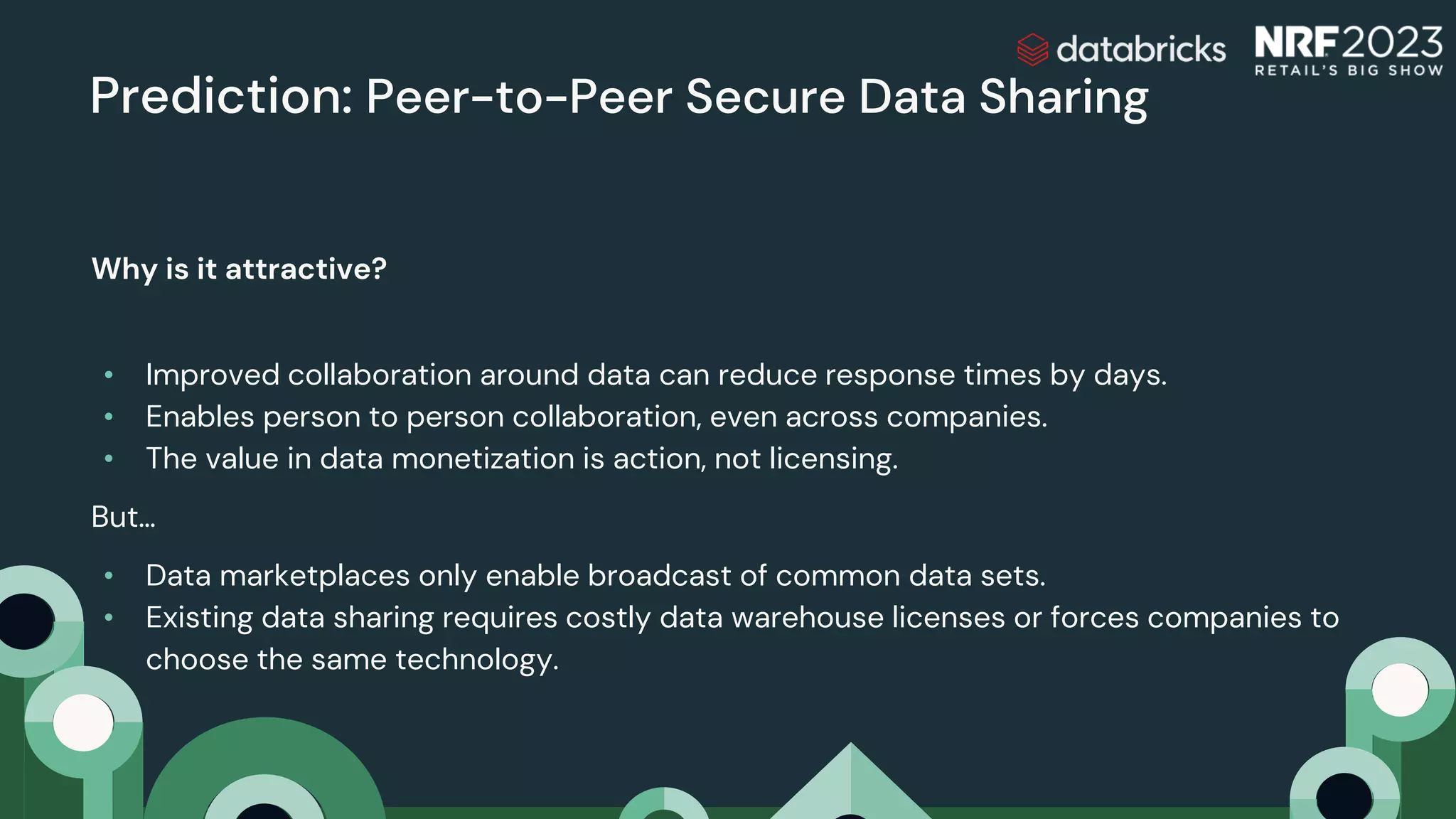 Prediction: Peer-to-Peer Secure Data Sharing
Why is it attractive?
• Improved collaboration around data can reduce response times by days.
• Enables person to person collaboration, even across companies.
• The value in data monetization is action, not licensing.
But…
• Data marketplaces only enable broadcast of common data sets.
• Existing data sharing requires costly data warehouse licenses or forces companies to
choose the same technology.
 