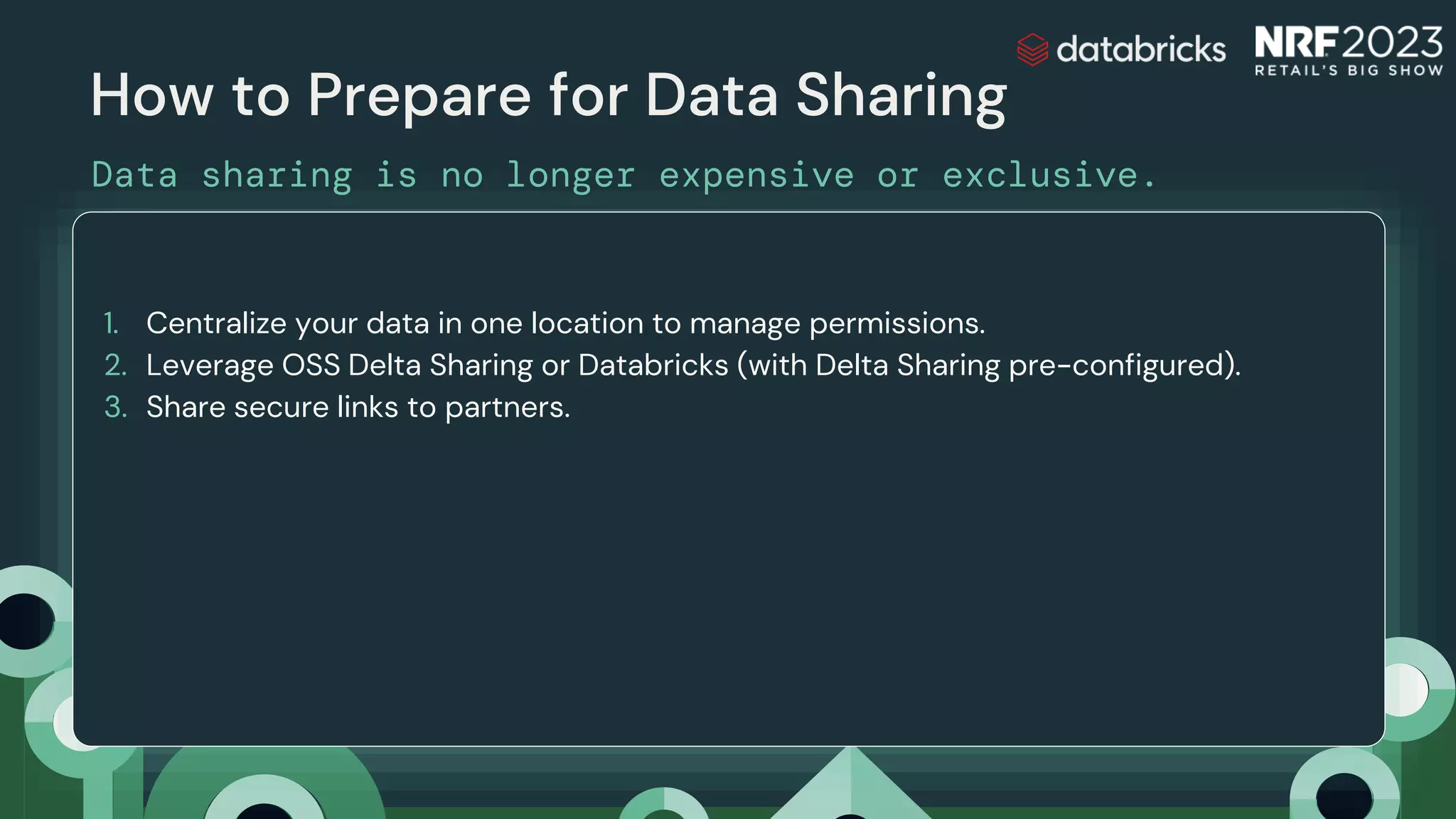 How to Prepare for Data Sharing
Data sharing is no longer expensive or exclusive.
Delta Sharing
1. Centralize your data in one location to manage permissions.
2. Leverage OSS Delta Sharing or Databricks (with Delta Sharing pre-configured).
3. Share secure links to partners.
 