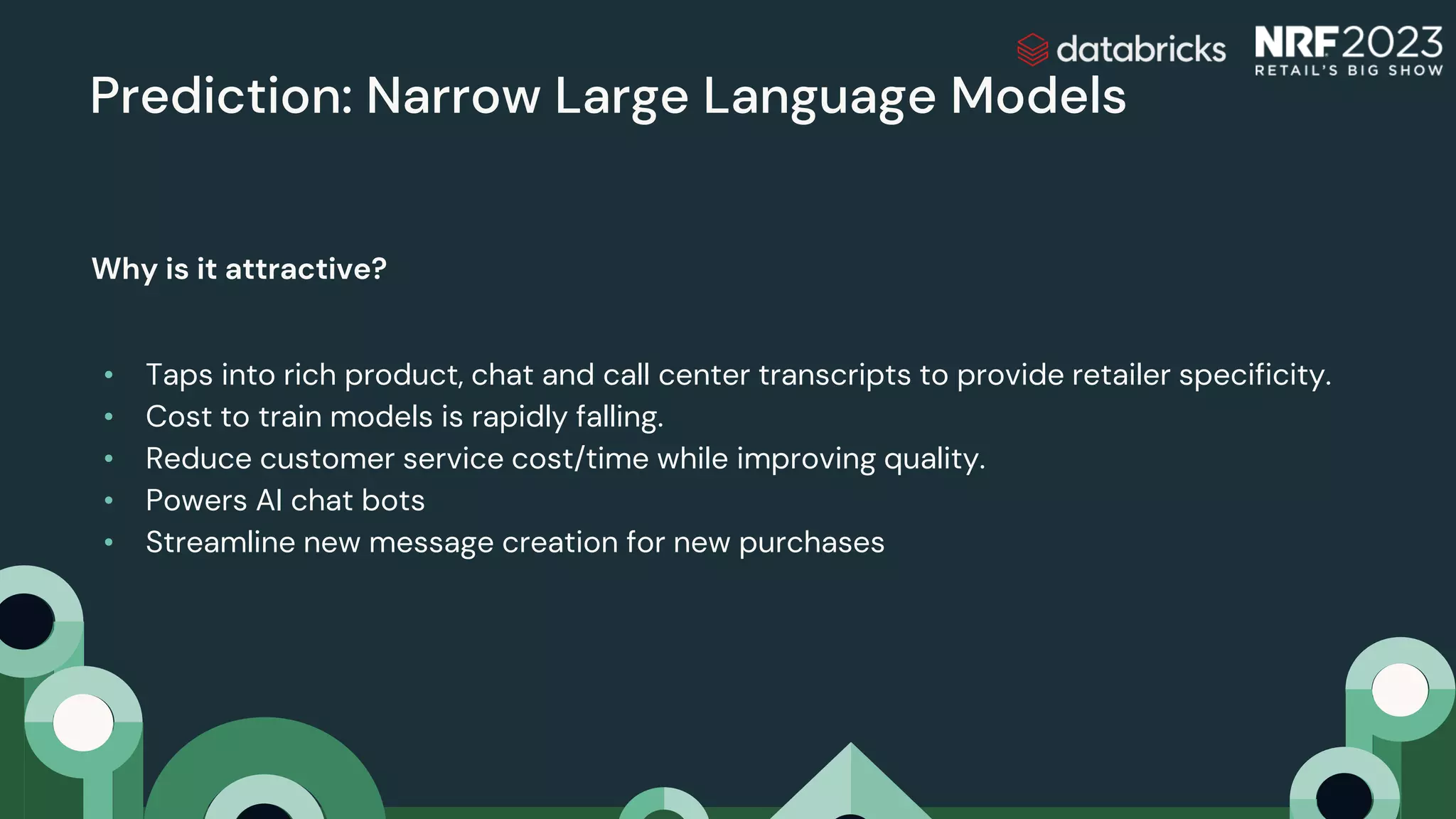 Prediction: Narrow Large Language Models
Why is it attractive?
• Taps into rich product, chat and call center transcripts to provide retailer specificity.
• Cost to train models is rapidly falling.
• Reduce customer service cost/time while improving quality.
• Powers AI chat bots
• Streamline new message creation for new purchases
 