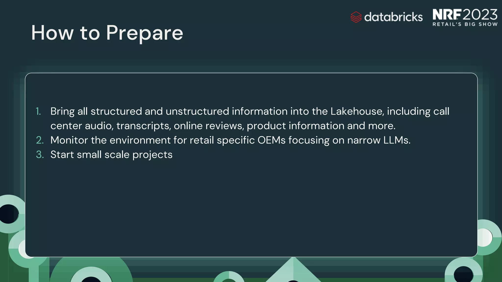 How to Prepare
Delta Sharing
1. Bring all structured and unstructured information into the Lakehouse, including call
center audio, transcripts, online reviews, product information and more.
2. Monitor the environment for retail specific OEMs focusing on narrow LLMs.
3. Start small scale projects
 