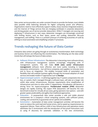 Future of Data Center
Abstract
Data center service providers are under constant threats to provide the fastest, most reliable
data possible while balancing demands for higher computing power and efficiency.
Organizations need to more effectively support mobile, cloud, business integrated analytics,
and the Internet of Things services that are changing workloads in corporate datacenters
and driving greater use of service provider datacenters. While IT managers are sourcing and
deploying IT infrastructure in new ways, datacenter managers are increasingly concerned
with limiting factors, such as floor space, power and cooling, datacenter life-cycle
management, and staffing. There is a constant pressure of achieving economies of scale by
shifting to cloud automation and simplifying complex IT processes.
Trends reshaping the future of Data Center
Enterprise data centers are going through an evolutionary transformation. Both technology
and business factors are influencing this transformation. The following are the data center
trends that will reshape the future of data centers:
 Software Driven Infrastructure -The datacenter is becoming more software-driven,
with infrastructure management systems increasingly integrating with IT
management systems. This will make DCIM (data center infrastructure
management) software more effective and more useful, including in hybrid
datacenter environments – but will force companies and suppliers to innovate more
and to focus on integration. This enables increased levels of automation and
flexibility that will underpin business agility through the increased adoption of cloud
services and enable modern IT approaches such as DevOps
 Hyperconverged systems - it will bring together key IT system components into one
box, or system, that’s managed through a software layer, will take on a larger role
within data center infrastructures. Business requirements drive simplification of
infrastructure and time to value within IT departments. Virtualization will become a
driving force for hyperconvergence. Prefabricated modular (PFM) datacenter
designs are rapidly evolving. We expect PFM datacenters will become the new
benchmark to beat for virtually all use cases, giving operators new options – and with
greater speed, predictability and agility than traditional approaches.
 Colocation - A purpose-built data center provides a safe and stable physical
environment for a company’s critical computing systems, with sufficient power,
cooling, and connectivity to guarantee server uptime and availability.
 Automation – Automation of data center management activities will become the
norm to reduce the work load and human errors, and to speed up responsiveness to
equipment failures. There will be a shift in how infrastructure and operations teams
administer the IT environment with the introduction of fool proof instructions such
as using IP discovery for automatic validation. In this new environment,
 