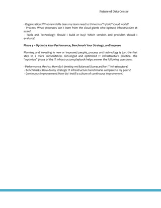 Future of Data Center
- Organization: What new skills does my team need to thrive in a "hybrid" cloud world?
- Process: What processes can I learn from the cloud giants who operate infrastructure at
scale?
- Tools and Technology: Should I build or buy? Which vendors and providers should I
evaluate?
Phase 4 – Optimize Your Performance, Benchmark Your Strategy, and Improve
Planning and investing in new or improved people, process and technology is just the first
step to a more consolidated, converged and optimized IT infrastructure practice. The
“optimize” phase of the IT Infrastructure playbook helps answer the following questions:
- Performance Metrics: How do I develop my Balanced Scorecard for IT infrastructure?
- Benchmarks: How do my strategic IT infrastructure benchmarks compare to my peers?
- Continuous Improvement: How do I instill a culture of continuous improvement?
 