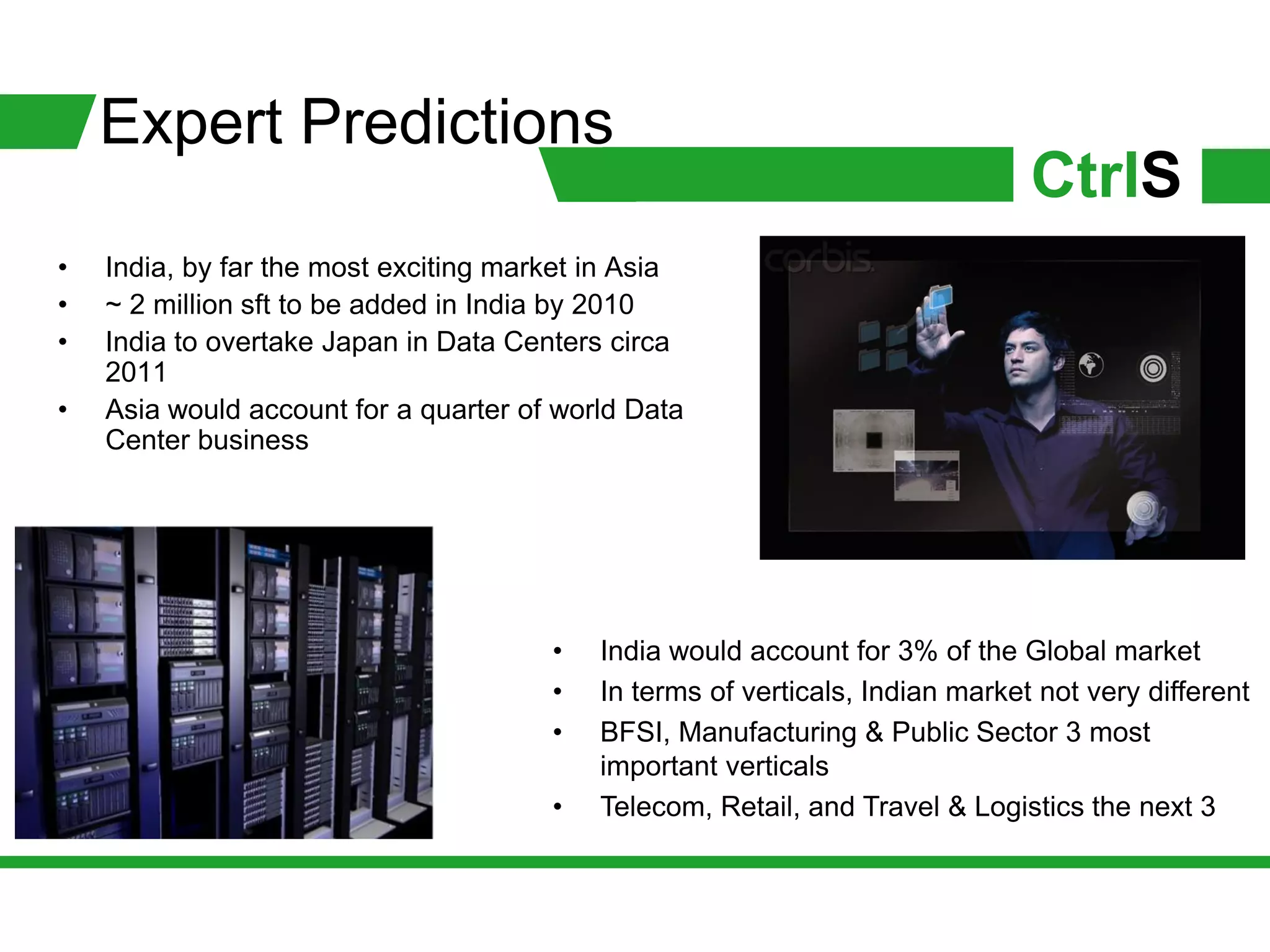 Expert Predictions
                                                                               CtrlS
•   India, by far the most exciting market in Asia
•   ~ 2 million sft to be added in India by 2010
•   India to overtake Japan in Data Centers circa
    2011
•   Asia would account for a quarter of world Data
    Center business




                                       •   India would account for 3% of the Global market
                                       •   In terms of verticals, Indian market not very different
                                       •   BFSI, Manufacturing & Public Sector 3 most
                                           important verticals
                                       •   Telecom, Retail, and Travel & Logistics the next 3
 