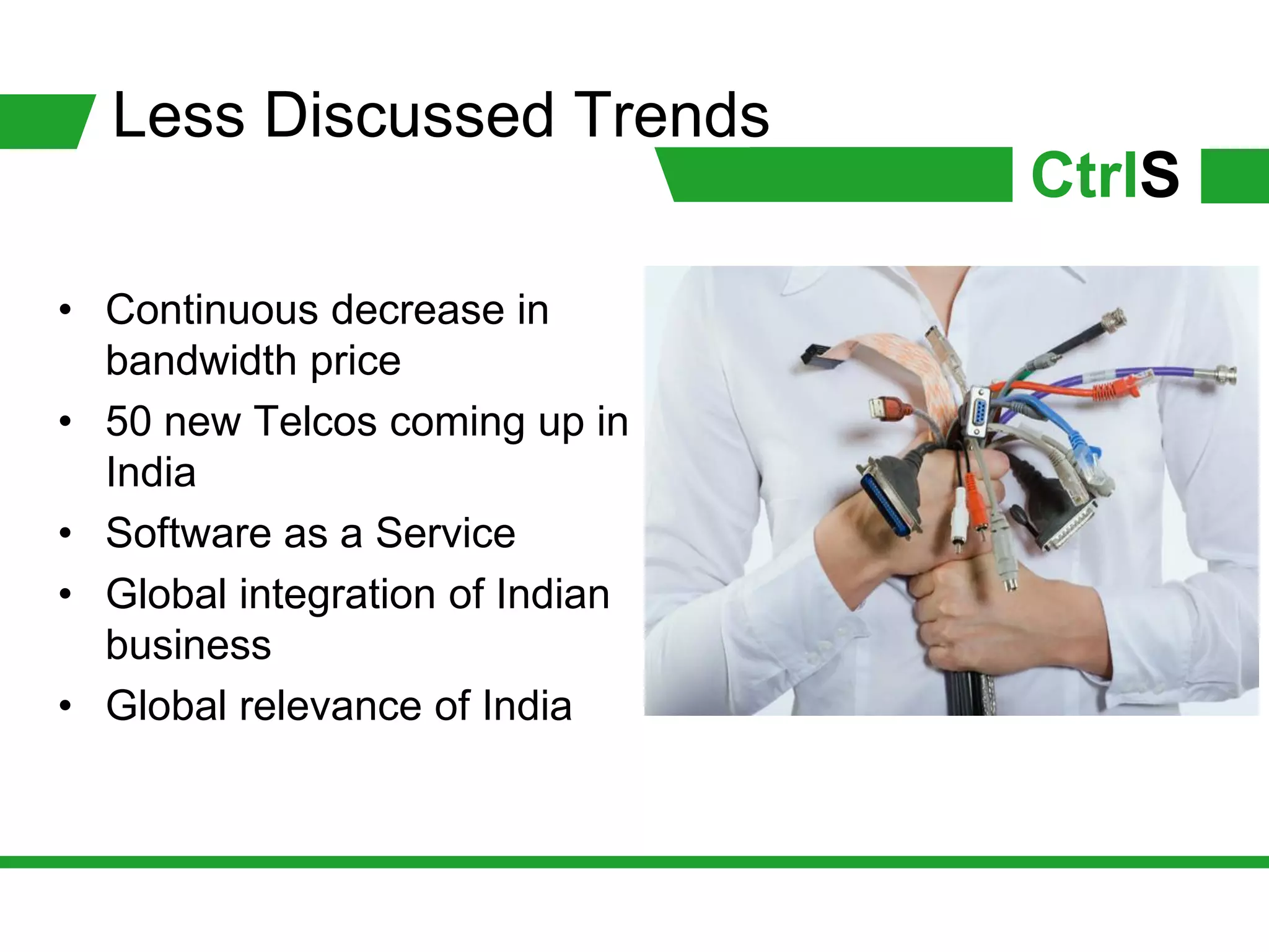 Less Discussed Trends
                                 CtrlS
• Continuous decrease in
  bandwidth price
• 50 new Telcos coming up in
  India
• Software as a Service
• Global integration of Indian
  business
• Global relevance of India
 