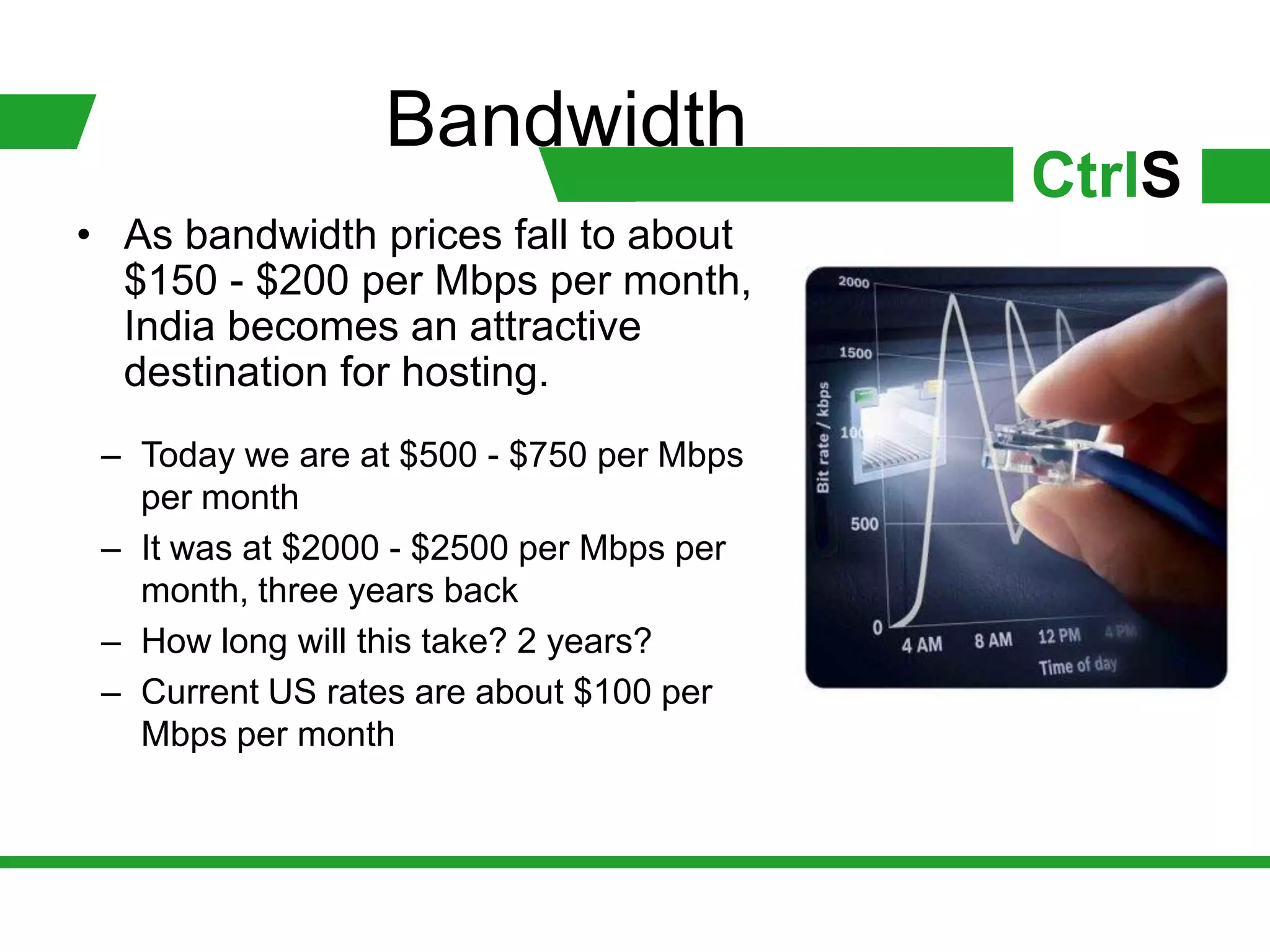 Bandwidth
                                          CtrlS
• As bandwidth prices fall to about
  $150 - $200 per Mbps per month,
  India becomes an attractive
  destination for hosting.
 – Today we are at $500 - $750 per Mbps
   per month
 – It was at $2000 - $2500 per Mbps per
   month, three years back
 – How long will this take? 2 years?
 – Current US rates are about $100 per
   Mbps per month
 