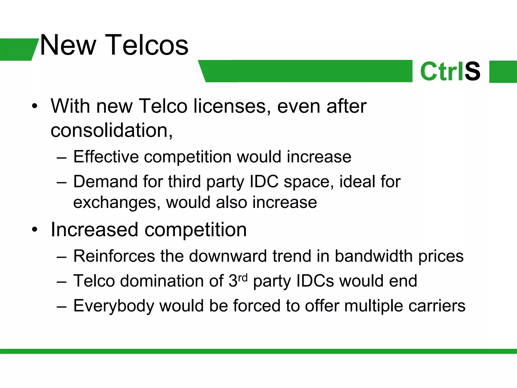 New Telcos
                                                  CtrlS
• With new Telco licenses, even after
  consolidation,
  – Effective competition would increase
  – Demand for third party IDC space, ideal for
    exchanges, would also increase
• Increased competition
  – Reinforces the downward trend in bandwidth prices
  – Telco domination of 3rd party IDCs would end
  – Everybody would be forced to offer multiple carriers
 