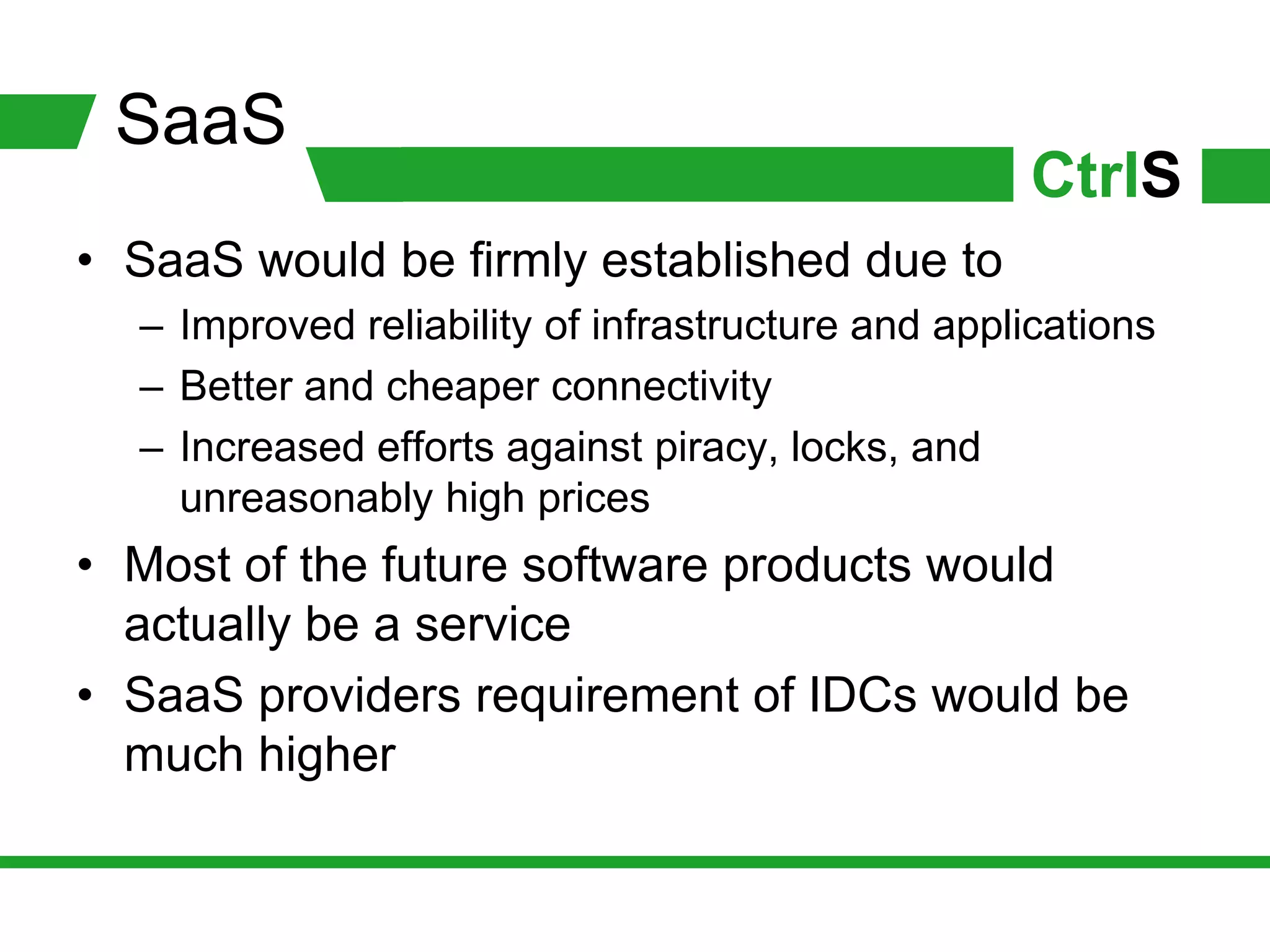 SaaS
                                                   CtrlS
• SaaS would be firmly established due to
  – Improved reliability of infrastructure and applications
  – Better and cheaper connectivity
  – Increased efforts against piracy, locks, and
    unreasonably high prices
• Most of the future software products would
  actually be a service
• SaaS providers requirement of IDCs would be
  much higher
 
