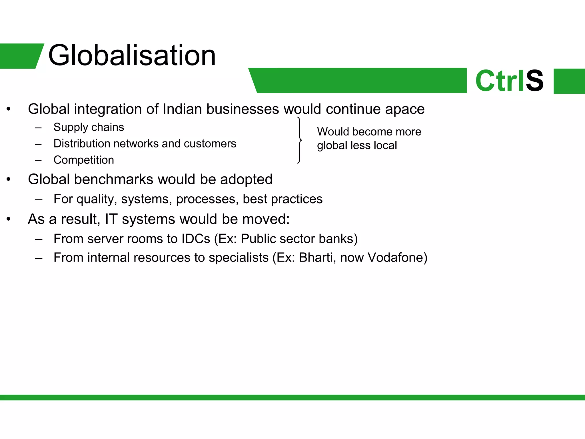 Globalisation
                                                                           CtrlS
•   Global integration of Indian businesses would continue apace
     –   Supply chains                               Would become more
     –   Distribution networks and customers         global less local
     –   Competition
•   Global benchmarks would be adopted
     – For quality, systems, processes, best practices
•   As a result, IT systems would be moved:
     – From server rooms to IDCs (Ex: Public sector banks)
     – From internal resources to specialists (Ex: Bharti, now Vodafone)
 