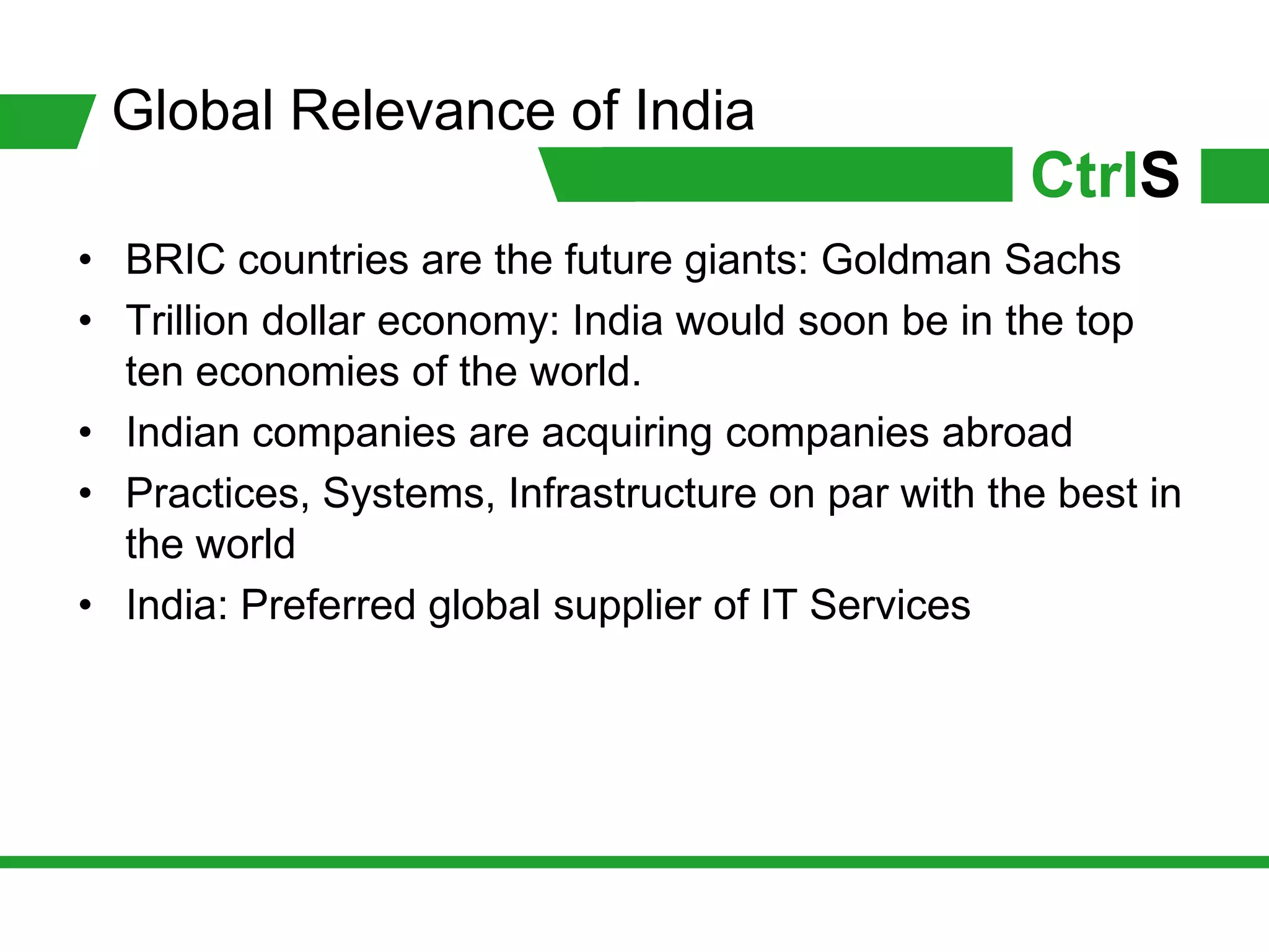 Global Relevance of India
                                                   CtrlS
• BRIC countries are the future giants: Goldman Sachs
• Trillion dollar economy: India would soon be in the top
  ten economies of the world.
• Indian companies are acquiring companies abroad
• Practices, Systems, Infrastructure on par with the best in
  the world
• India: Preferred global supplier of IT Services
 
