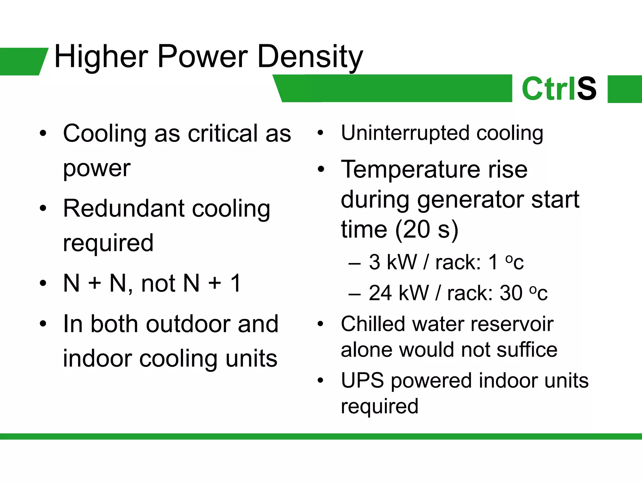 Higher Power Density
                                            CtrlS
• Cooling as critical as • Uninterrupted cooling
  power                  • Temperature rise
• Redundant cooling        during generator start
                           time (20 s)
  required
                            – 3 kW / rack: 1 c
                                            o

• N + N, not N + 1          – 24 kW / rack: 30 oc
• In both outdoor and    • Chilled water reservoir
  indoor cooling units     alone would not suffice
                         • UPS powered indoor units
                           required
 