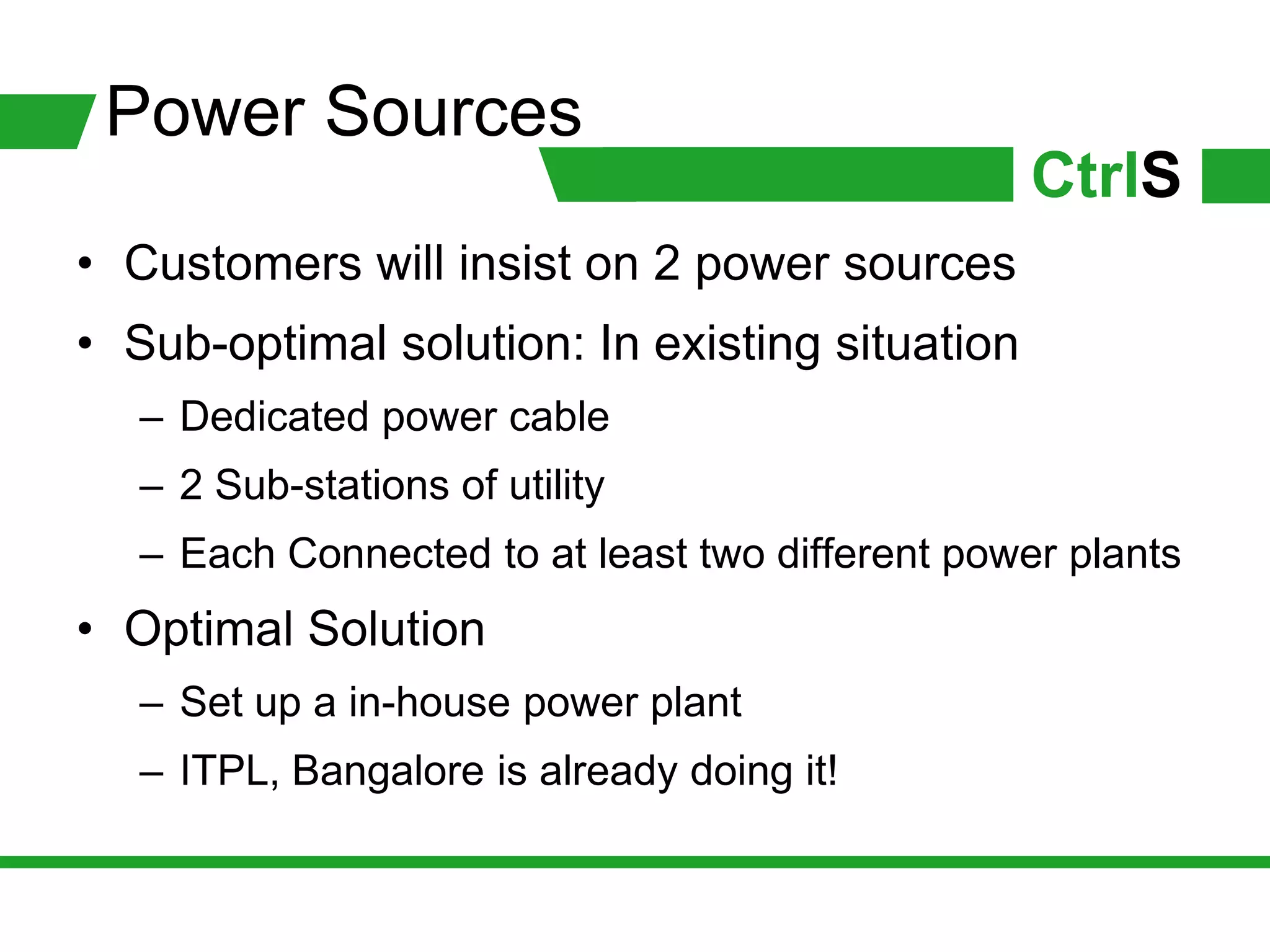 Power Sources
                                                  CtrlS
• Customers will insist on 2 power sources
• Sub-optimal solution: In existing situation
   – Dedicated power cable
   – 2 Sub-stations of utility
   – Each Connected to at least two different power plants
• Optimal Solution
   – Set up a in-house power plant
   – ITPL, Bangalore is already doing it!
 