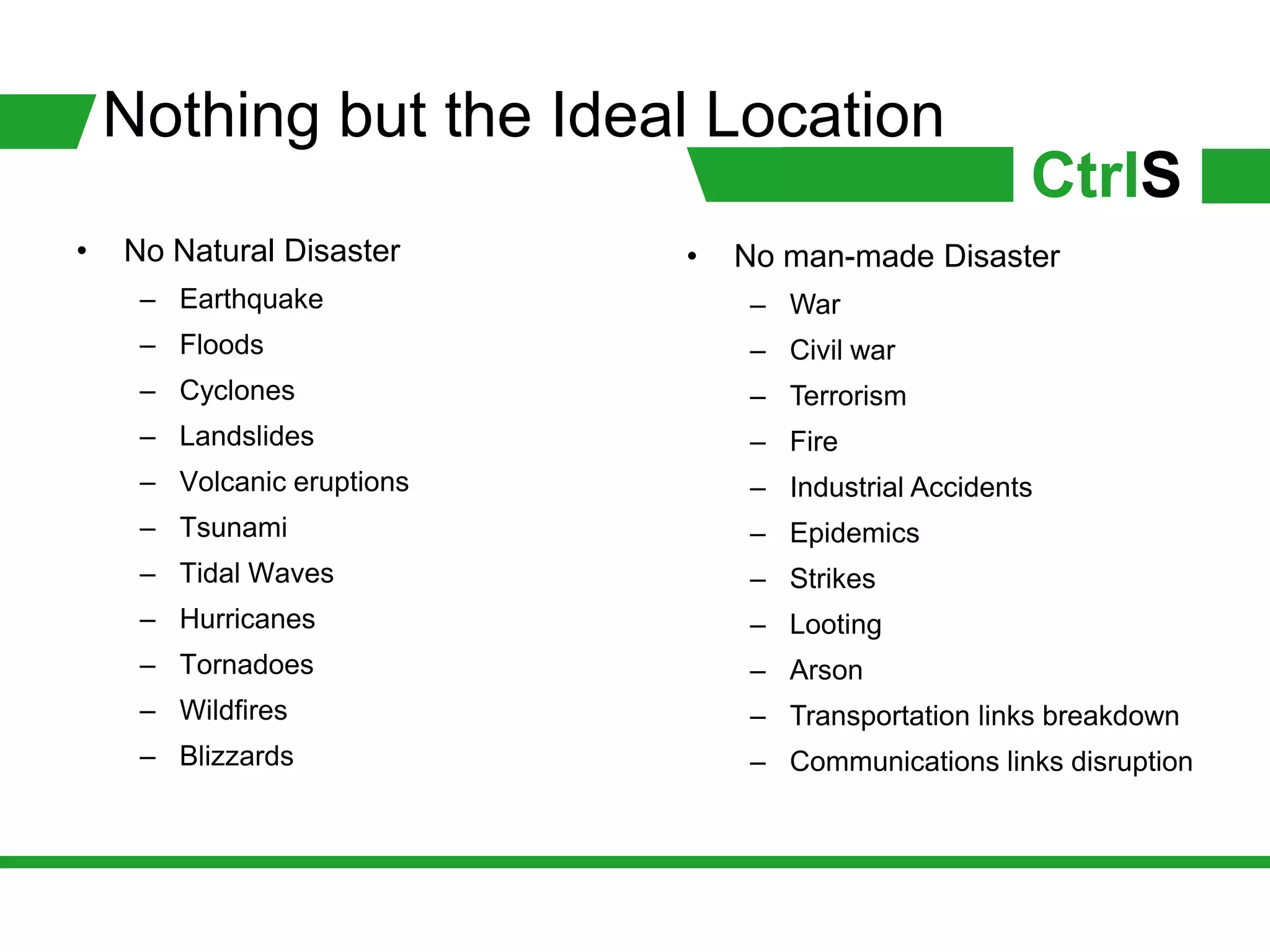 Nothing but the Ideal Location
                                                     CtrlS
•   No Natural Disaster     •   No man-made Disaster
     – Earthquake               – War
     – Floods                   – Civil war
     – Cyclones                 – Terrorism
     – Landslides               – Fire
     – Volcanic eruptions       – Industrial Accidents
     – Tsunami                  – Epidemics
     – Tidal Waves              – Strikes
     – Hurricanes               – Looting
     – Tornadoes                – Arson
     – Wildfires                – Transportation links breakdown
     – Blizzards                – Communications links disruption
 