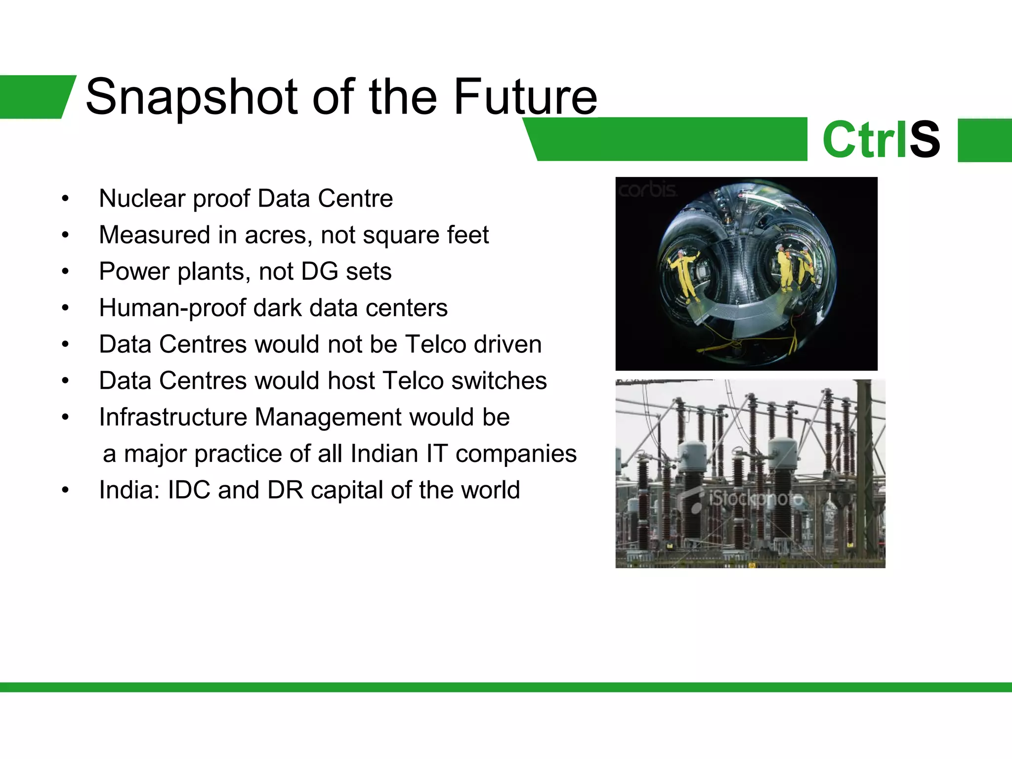 Snapshot of the Future
                                                   CtrlS
•   Nuclear proof Data Centre
•   Measured in acres, not square feet
•   Power plants, not DG sets
•   Human-proof dark data centers
•   Data Centres would not be Telco driven
•   Data Centres would host Telco switches
•   Infrastructure Management would be
     a major practice of all Indian IT companies
•   India: IDC and DR capital of the world
 
