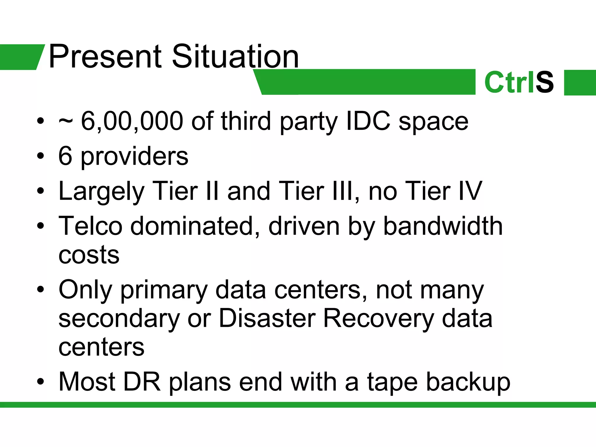 Present Situation
                                       CtrlS
• ~ 6,00,000 of third party IDC space
• 6 providers
• Largely Tier II and Tier III, no Tier IV
• Telco dominated, driven by bandwidth
  costs
• Only primary data centers, not many
  secondary or Disaster Recovery data
  centers
• Most DR plans end with a tape backup
 