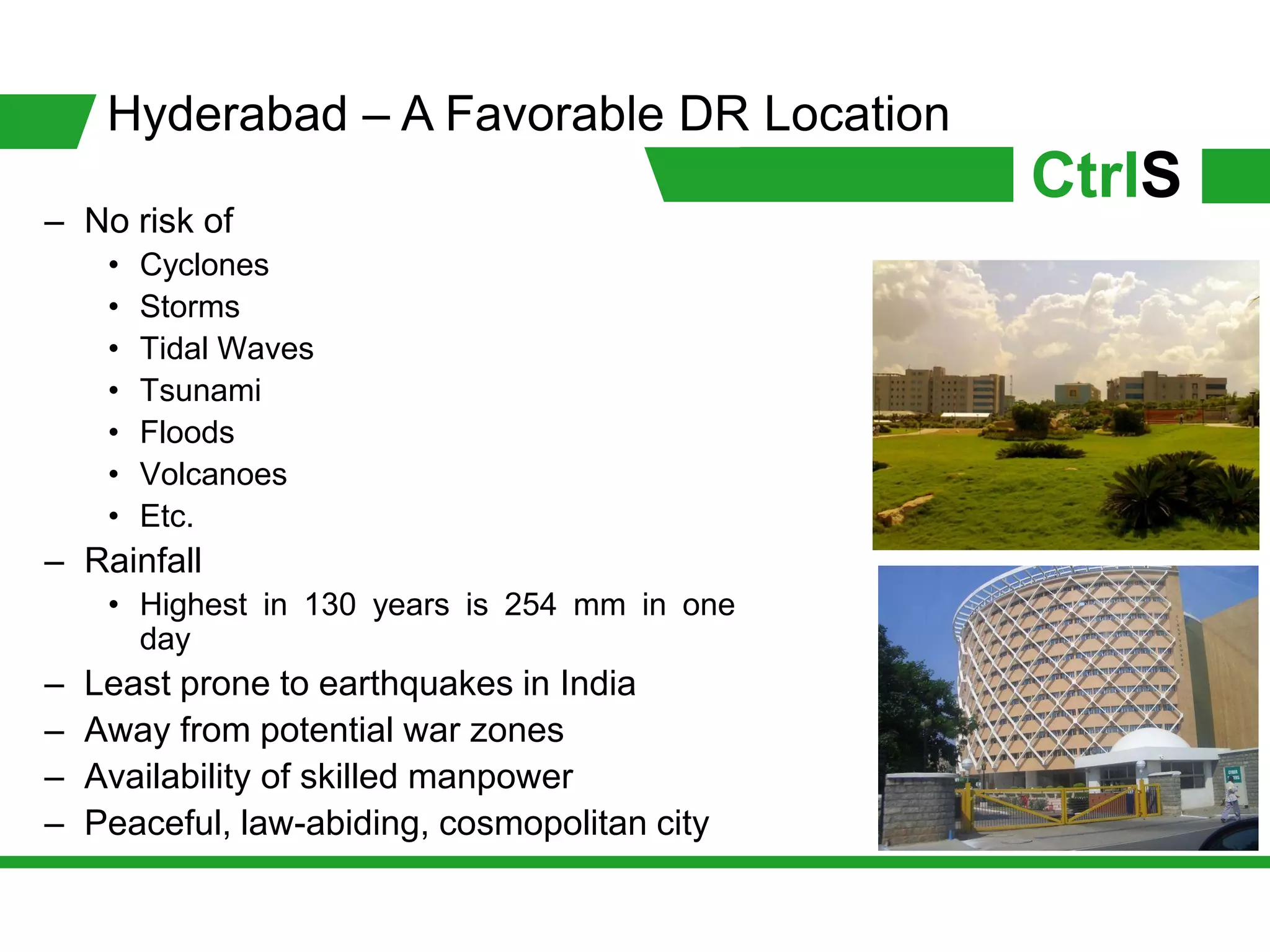 Hyderabad – A Favorable DR Location
                                               CtrlS
– No risk of
     •   Cyclones
     •   Storms
     •   Tidal Waves
     •   Tsunami
     •   Floods
     •   Volcanoes
     •   Etc.
– Rainfall
     • Highest in 130 years is 254 mm in one
       day
–   Least prone to earthquakes in India
–   Away from potential war zones
–   Availability of skilled manpower
–   Peaceful, law-abiding, cosmopolitan city
 