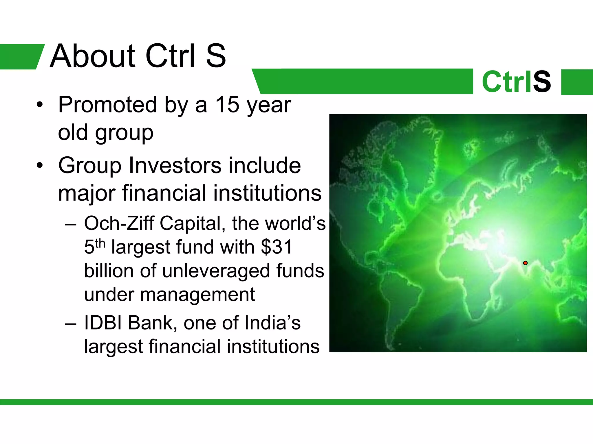 About Ctrl S
                                      CtrlS
• Promoted by a 15 year
  old group
• Group Investors include
  major financial institutions
   – Och-Ziff Capital, the world’s
     5th largest fund with $31
     billion of unleveraged funds
     under management
   – IDBI Bank, one of India’s
     largest financial institutions
 