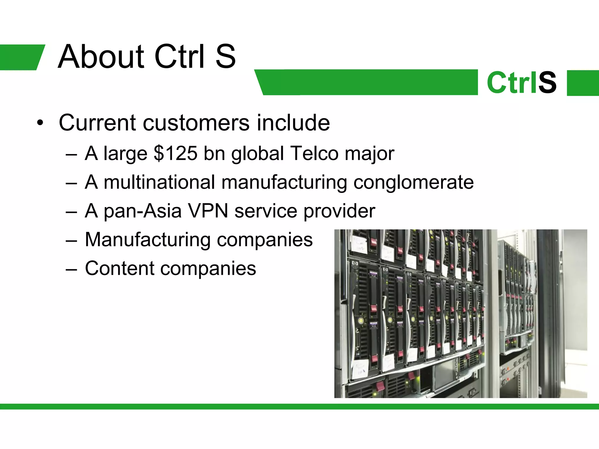 About Ctrl S
                                                   CtrlS
• Current customers include
  –   A large $125 bn global Telco major
  –   A multinational manufacturing conglomerate
  –   A pan-Asia VPN service provider
  –   Manufacturing companies
  –   Content companies
 