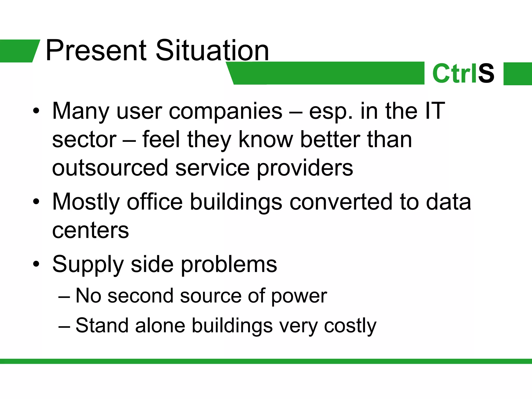 Present Situation
                                        CtrlS
• Many user companies – esp. in the IT
  sector – feel they know better than
  outsourced service providers
• Mostly office buildings converted to data
  centers
• Supply side problems
  – No second source of power
  – Stand alone buildings very costly
 