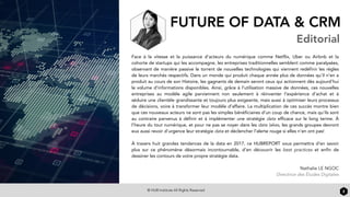 © HUB Institute All Rights Reserved
FUTURE OF DATA & CRM
Editorial
2
Face à la vitesse et la puissance d’acteurs du numérique comme Netflix, Uber ou Airbnb et la
cohorte de startups qui les accompagne, les entreprises traditionnelles semblent comme paralysées,
observant de manière passive le torrent de nouvelles technologies qui viennent redéfinir les règles
de leurs marchés respectifs. Dans un monde qui produit chaque année plus de données qu’il n’en a
produit au cours de son Histoire, les gagnants de demain seront ceux qui actionnent dès aujourd’hui
le volume d’informations disponibles. Ainsi, grâce à l’utilisation massive de données, ces nouvelles
entreprises au modèle agile parviennent non seulement à réinventer l’expérience d’achat et à
séduire une clientèle grandissante et toujours plus exigeante, mais aussi à optimiser leurs processus
de décisions, voire à transformer leur modèle d’affaire. La multiplication de ces succès montre bien
que ces nouveaux acteurs ne sont pas les simples bénéficiaires d’un coup de chance, mais qu’ils sont
au contraire parvenus à définir et à implémenter une stratégie data efficace sur le long terme. À
l’heure du tout numérique, et pour ne pas se noyer dans les data lakes, les grands groupes devront
eux aussi revoir d’urgence leur stratégie data et déclencher l’alerte rouge si elles n’en ont pas!
 
À travers huit grandes tendances de la data en 2017, ce HUBREPORT vous permettra d’en savoir
plus sur ce phénomène désormais incontournable, d’en découvrir les best practices et enfin de
dessiner les contours de votre propre stratégie data.
Nathalie LE NGOC
Directrice des Études Digitales
 