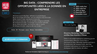 BIG DATA - COMPRENDRE LES
OPPORTUNITÉS LIÉES À LA DONNÉE EN
ENTREPRISE
Thématiques
• Qu’est ce que le Big Data : définition et caractéristiques
• Les cas d’usages de la Data : vers une utilisation smart de la data
• Bien stocker la data : plus facile et moins cher
• Le machine learning : vers une véritable intelligence artificielle
• L’entreprise et la data : un avantage concurrentiel indéniable
• Les métiers de la data : une révolution déjà en marche
• L’éthique et le droit : jusqu’où aller avec la data ?
GARANTI
• 100% maths free
• 100% code free
• 100% en ligne
• Disponible 24/7
• Accessible à tous
Notre experte
Mercedes Sgobba
Directrice Marketing, Digital & Data,
certiﬁée Data Scientist à l’Ensae
Grâce à une solide expérience marketing grande
consommation (Danone, Coca-Cola), e-
commerce et Data, Mercedes Sgobba participe à
la construction de marques fortes, dans des
contextes multi-canaux où la data joue un rôle
stratégique dans la création de valeur.
Durée : 3H - Pré-requis : aucun - Niveau : intermédiaire
Toutes nos formations digital learning sur corp.hubinstitute.com/e-learning/
JE DÉCOUVRE LA FORMATION
?
 