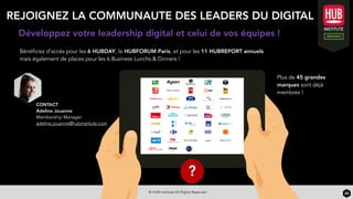 © HUB Institute All Rights Reserved 24
CONTACT
Adeline Jouanne
Membership Manager
adeline.jouanne@hubinstitute.com
Développez votre leadership digital et celui de vos équipes !
REJOIGNEZ LA COMMUNAUTE DES LEADERS DU DIGITAL
Bénéficiez d’accès pour les 6 HUBDAY, le HUBFORUM Paris, et pour les 11 HUBREPORT annuels
mais également de places pour les 6 Business Lunchs & Dinners !
Plus de 45 grandes
marques sont déjà
membres !
?
 