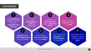 © HUB Institute All Rights Reserved 6
SOMMAIRE
1
UNE EXPÉRIENCE
CLIENT PROPULSÉE
PAR UNE
STRATÉGIE DATA
EFFICACE
2
QUI DOIT
GOUVERNER LA
DATA EN
ENTREPRISE?
3
LE DÉFI DE LA
SYNCHRONICITÉ
DANS LA RELATION
CLIENT
4
RÉENCHANTER LA
PUBLICITÉ GRÂCE
À LA DATA
5
BIG DATA, API &
PLATEFORMISATION
DE L’ÉCONOMIE
6
LE POUVOIR DU
SELF DATA SERVICE
ET DE LA DATAVIZ
7
LA LUTTE POUR LA
SÉCURITÉ ET LA
TRANSPARENCE
S’ACCÉLÈRE
8
IA: AU DELÀ DE LA
TENDANCE, QUELS
USAGES POUR UN
CMO?
 