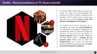 Netﬂix - Recommandations et TV shows exclusifs
© HUB Institute All Rights Reserved 9
En Octobre 2006, Netflix défie des codeurs de
rendre son moteur de recommandation plus
pertinent de 10% en mettant à disposition ses
données. C’est le début d’une success story
bien connue, qui place la data au coeur des
décisions stratégiques de l’entreprise.
La majorité de l’activité streaming de la
compagnie est issue des recommandations,
qui contribuent à développer l’engagement et
la fidélité des clients. Le géant de la Video On
Demand va aussi plus loin en créant du
contenu exclusif (‘House of Cards’, ‘Orange is
the New Black’) grâce à l’analyse de ses
données client. Netflix s’est en effet servi
d’algorithmes pour choisir les éléments
(acteurs, réalisateurs, genre) qui auraient le plus
de potentiel auprès de l’audience.
?
?
 