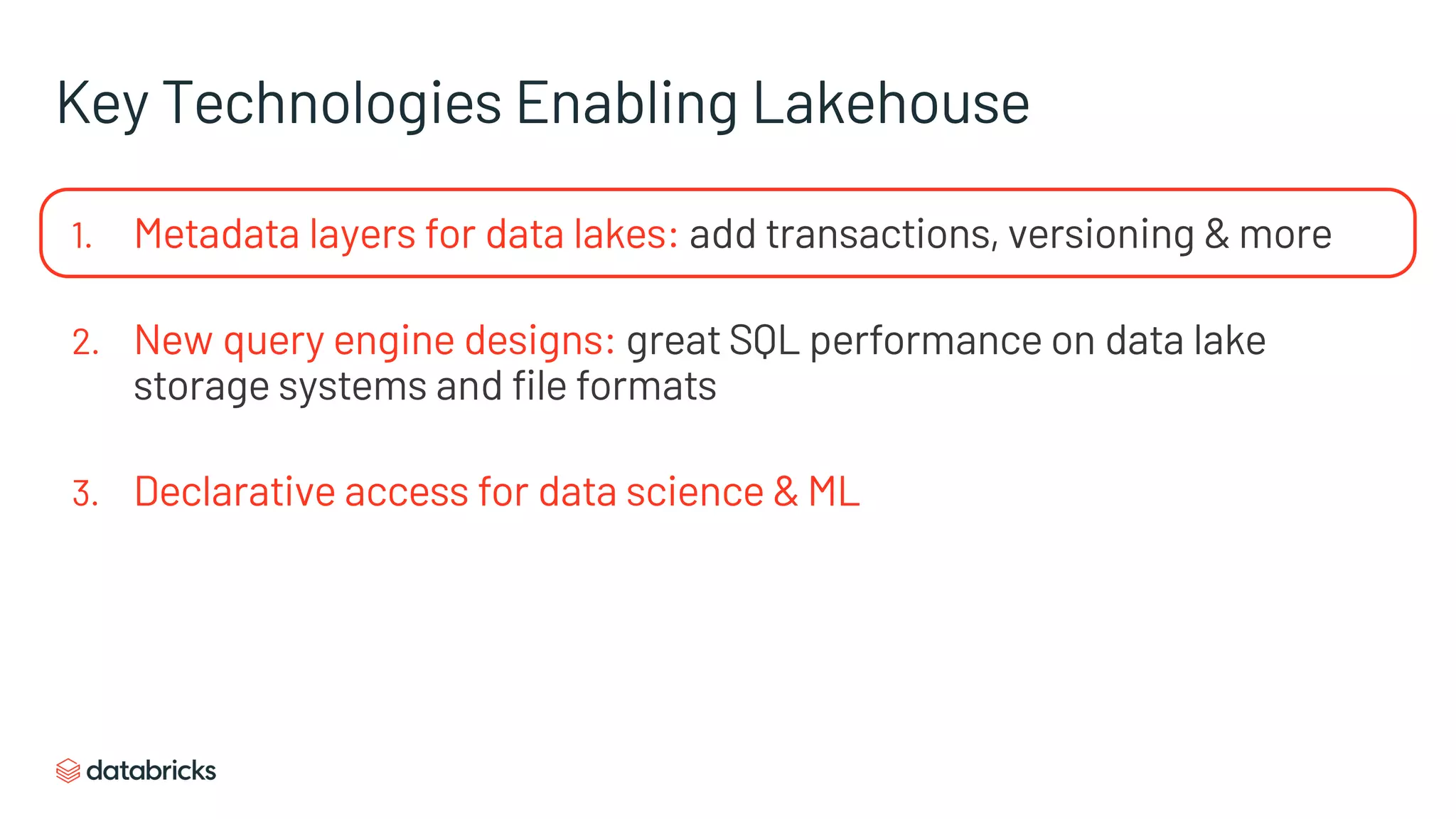 Key Technologies Enabling Lakehouse
1. Metadata layers for data lakes: add transactions, versioning & more
2. New query engine designs: great SQL performance on data lake
storage systems and file formats
3. Declarative access for data science & ML
 
