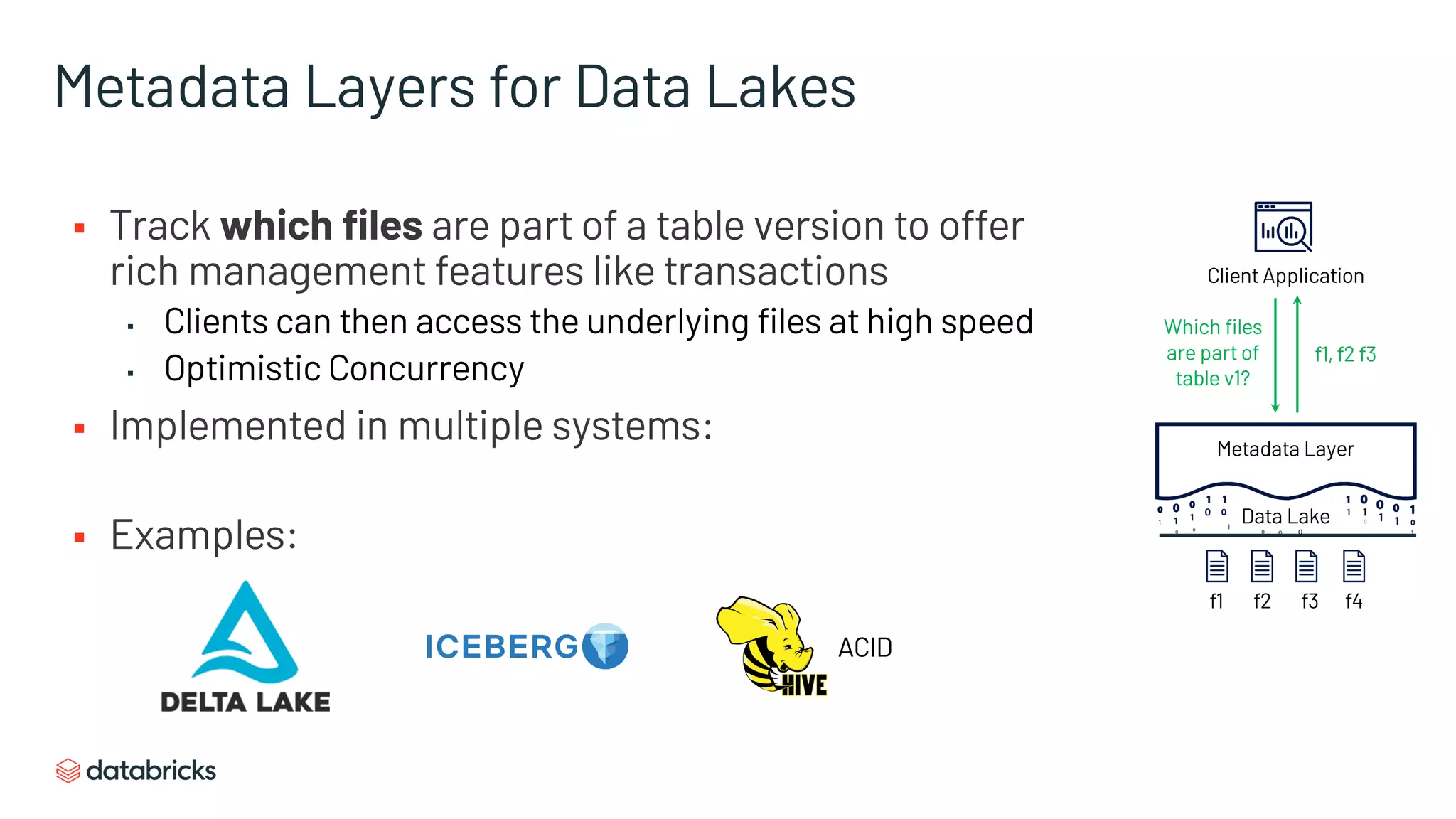 Metadata Layers for Data Lakes
§ Track which files are part of a table version to offer
rich management features like transactions
▪ Clients can then access the underlying files at high speed
▪ Optimistic Concurrency
§ Implemented in multiple systems:
§ Examples:
ACID
Client Application
Metadata Layer
Data Lake
Which files
are part of
table v1?
f1, f2 f3
f1 f2 f3 f4
 