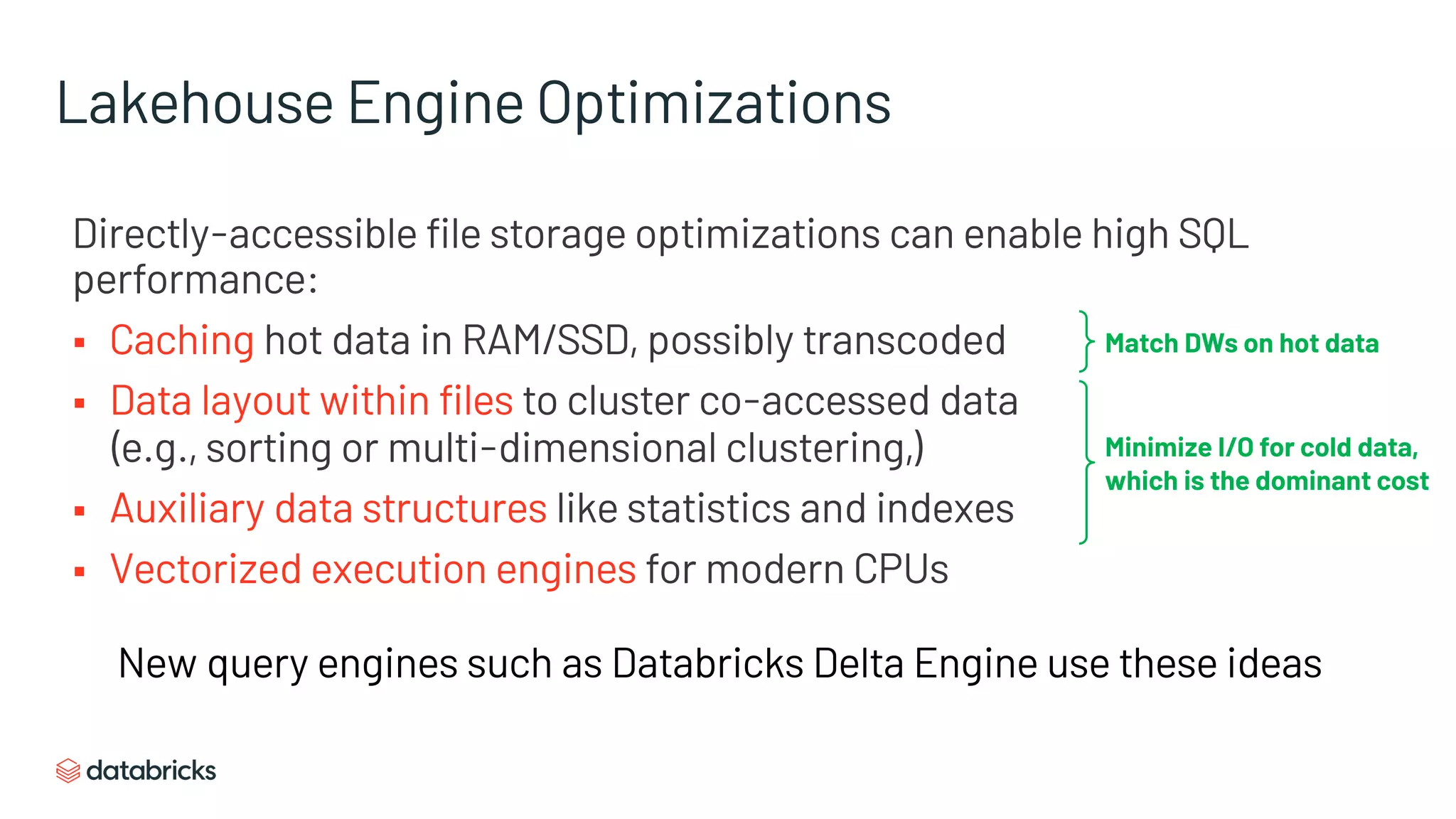Lakehouse Engine Optimizations
Directly-accessible file storage optimizations can enable high SQL
performance:
§ Caching hot data in RAM/SSD, possibly transcoded
§ Data layout within files to cluster co-accessed data
(e.g., sorting or multi-dimensional clustering,)
§ Auxiliary data structures like statistics and indexes
§ Vectorized execution engines for modern CPUs
Minimize I/O for cold data,
which is the dominant cost
Match DWs on hot data
New query engines such as Databricks Delta Engine use these ideas
 