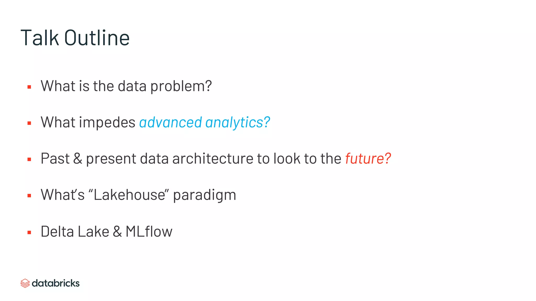 Talk Outline
§ What is the data problem?
§ What impedes advanced analytics?
§ Past & present data architecture to look to the future?
§ What’s “Lakehouse” paradigm
§ Delta Lake & MLflow
 