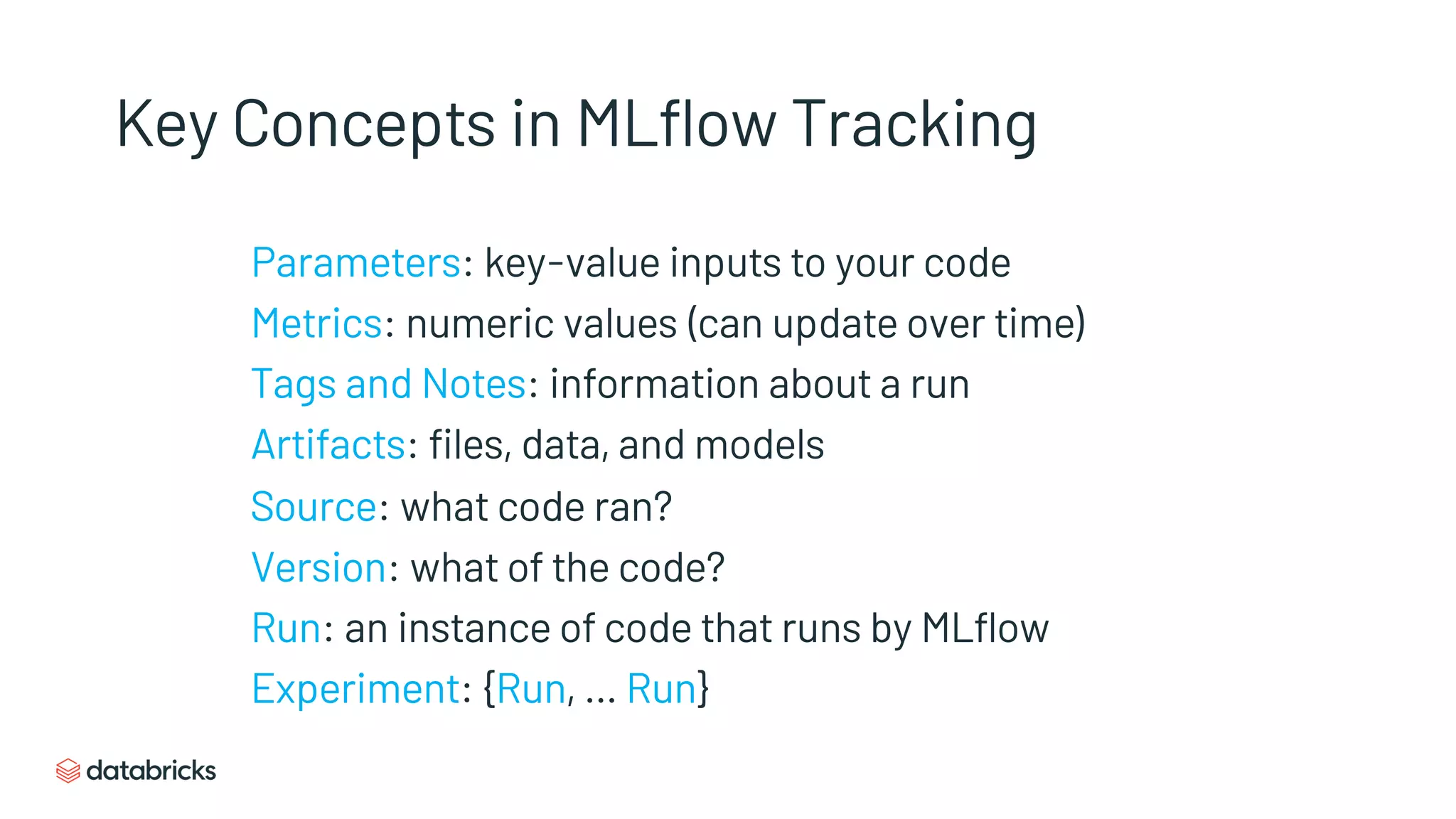 Key Concepts in MLflow Tracking
Parameters: key-value inputs to your code
Metrics: numeric values (can update over time)
Tags and Notes: information about a run
Artifacts: files, data, and models
Source: what code ran?
Version: what of the code?
Run: an instance of code that runs by MLflow
Experiment: {Run, … Run}
 